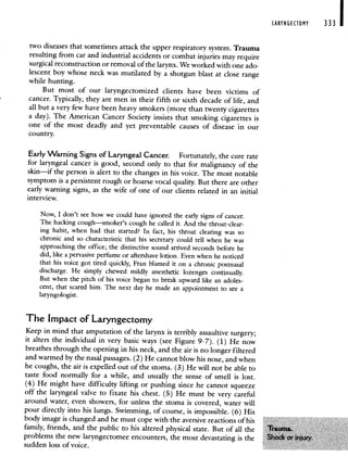 two diseases that sometimes attack the upper respiratory system. Trauma
resulting from car and industrial accidents or combat injuries may require
surgical reconstruction or removal of the larynx. We worked with one ado-
lescent boy whose neck was mutilated by a shotgun blast at closerange
while hunting.
But most of our laryngectomized clients have been victims of
cancer. Typically, they are men in their fifth or sixth decade of life, and
all but a very few have been heavy smokers (more than twenty cigarettes
a day). The American Cancer Society insists that smoking cigarettes is
one of the most deadly and yet preventable causes of disease in our
country.
Early Warning Signs of Laryngeal Cancer. Fortunately, the cure rate
for laryngeal cancer is good, second only to that for malignancy of the
skin—if the person is alert to the changes in his voice. The most notable
symptom is a persistent rough or hoarse vocal quality. But there are other
early warning signs, as the wife of one of our clients related in an initial
interview.
Now, I don't see how we could have ignored the early signs of cancer.
The hacking cough—smoker's cough he called it. And the throat-clear-
ing habit, when had that started? In fact, his throat clearing was so
chronic and so characteristic that his secretary could tell when he was
approaching the office; the distinctive sound arrived seconds before he
did, like a pervasive perfume or aftershave lotion. Even when he noticed
that his voice got tired quickly, Fran blamed it on a chronic postnasal
discharge. He simply chewed mildly anesthetic lozenges continually.
But when the pitch of his voice began to break upward like an adoles-
cent, that scared him. The next day he made an appointment to see a
laryngologist.
The Impact of Laryngectomy
Keep in mind that amputation of the larynx is terribly assaultive surgery;
it alters the individual in very basic ways (see Figure 9-7). (1) He now
breathes through the opening in his neck, and the air is no longer filtered
and warmed by the nasal passages. (2) He cannot blow hisnose, and when
he coughs, the air is expelled out of the stoma. (3) He will not be able to
taste food normally for a while, and usually the sense of smell is lost.
(4) He might have difficulty lifting or pushing since he cannot squeeze
off the laryngeal valve to fixate his chest. (5) He must bevery careful
around water, even showers, for unless the stoma is covered, water will
pour directly into his lungs. Swimming, of course, is impossible. (6) His
body image is changed and he must cope with the aversive reactions of his
family, friends, and the public to his altered physical state. But of all the
problems the new laryngectomee encounters, the most devastating is the
sudden loss of voice.
LARYNGECTOMY 333
 