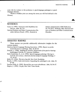 SUGGESTED READINGS 23
some title for workers in this profession is speech-language pathologist or speech-
language clinician.
2Words in boldface print are among the terms you will find defined in the
Glossary.
REFERENCES
Carey, A. (1992). Americans with Disabilities Act human communication (NIH Publication
and you. As/ia, 34, 7—8. No. 92-3317). Bethesda, MD: National Insti-
National Deafness and Other Communication Dis- tute on Deafness and Other Communication
orders Advisory Board. (1991). Research in Disorders.
SUGGESTED READINGS
These sources can provide additionally informative insights for the
curious student.
American Speech-Language-Hearing Association. (1992). Report on profes-
sional education in audiology. Asha, 34, 58—63.
Emerick, L. (1984). Speaking for ourselves: Self-portraits of the speech or hearing
handicapped. Danville, IL: Interstate Publishers.
HeIm-Estabrooks, N., et al. (1994). Speech-language pathology: Moving to-
ward the 21st century. American Journal of Speech-Language Pathology, 3
(3), 23—47. -
Keller, H. (1954). The story of my life. New York: Doubleday.
Roush, J. (1991). Early intervention: Expanding the audiologist's role. Asha, 33,
47—49.
Sarachan-Deily, A. (1992). Beyond the one-room schoolhouse. Asha, 34, 34—37.
Shapiro, J. (1993). No pity. New York: Times Books.
 