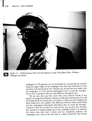 136 CHAPTER 9 VOICE DISORDERS
FIGURE 9-9 Artificial larynx: How the electrolarynx is used (Van Riper Clinic, Western
Michigan University)
esophageal or PE segment) can be developed by constricting the muscles
along the upper edges of the esophagus, the tube that leads down tothe
stomach, and setting them into vibration by air that has been taken into
the esophagus- It is the speech pathologist's job to teach the laryngec-
tomee how to produce this new and different alaryngeal voice.
We are sure that you have more than once uttered sounds, if not
speech, by using this substitute channel, usually after having eaten toowell
or having drunk too much beer. Certainly as a baby you were burpedand
those burps were very audible. The difference between those bottle burps
and the esophageal (alaryngeal) phonalion that we teach the laryngec-
tomized is that the air does not come all the way up from the stomach,
but instead it is trapped higher up in the esophagus before it is released.
For those who have lost a larynx and are completely aphonic, the
esophageal voice may be the way back to a fairly normal life. But it must
 