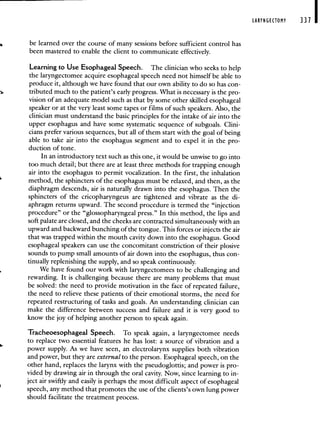 be learned over the course of many sessions before sufficient control has
been mastered to enable the client to communicate effectively.
Learning to Use Esophageal Speech. The clinician who seeks to help
the laryngectomee acquire esophageal speech need not himself be able to
produce it, although we have found that our own ability to do so has con-
tributed much to the patient's early progress. What is necessary is the pro-
vision of an adequate model such as that by some other skilled esophageal
speaker or at the very least some tapes or films of such speakers. Also, the
clinician must understand the basic principles for the intake of air into the
upper esophagus and have some systematic sequence of subgoals. Clini-
cians prefer various sequences, but all of them start with the goal of being
able to take air into the esophagus segment and to expel it in the pro-
duction of tone.
In an introductory text such as this one, it would be unwise to go into
too much detail; but there are at least three methods for trapping enough
air into the esophagus to permit vocalization. In the first, the inhalation
method, the sphincters of the esophagus must be relaxed, and then, as the
diaphragm descends, air is naturally drawn into the esophagus. Then the
sphincters of the cricopharyngeus are tightened and vibrate as the di-
aphragm returns upward. The second procedure is termed the "injection
procedure" or the "glossopharyngeal press." In this method, the lips and
soft palate are closed, and the cheeks are contracted simultaneously with an
upward and backward bunching of the tongue. This forces or injects the air
that was trapped within the mouth cavity down into the esophagus. Good
esophageal speakers can use the concomitant constriction of their plosive
sounds to pump small amounts of air down into the esophagus, thus con-
tinually replenishing the supply, and so speak continuously.
We have found our work with laryngectomees to be challenging and
rewarding. It is challenging because there are many problems that must
be solved: the need to provide motivation in the face of repeated failure,
the need to relieve these patients of their emotional storms, the need for
repeated restructuring of tasks and goals. An understanding clinician can
make the difference between success and failure and it is very good to
know the joy of helping another person to speak again.
Tracheoesophageal Speech. To speak again, a laryngectomee needs
to replace two essential features he has lost: a source of vibration and a
power supply. As we have seen, an electrolarynx supplies both vibration
and power, but they are external to the person. Esophageal speech, on the
other hand, replaces the larynx with the pseudoglottis; and power is pro-
vided by drawing air in through the oral cavity. Now, since learning to in-
ject air swiftly and easily is perhaps the most difficult aspect of esophageal
speech, any method that promotes the use of the clients's own lung power
should facilitate the treatment process.
LARYNGECTOMY 331
 