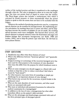 surface of the tracheal portion and then is transferred to the esophagus
through a thin slit. The valve is designed to allow air to enter the esoph-
agus, but does not permit food or liquid to return into the trachea.
The Blom-Singer system also includes a tracheostoma valve which is
activated by breath pressure—it shuts automatically when the person
begins to speak so that the stoma does not have to be occluded with the
fingers.
Whatever the method of producing pseudovoice may be, a competent
speech clinician can do wonders for laryngectomees. By emphasizing pre-
cise articulation, by teaching them how to pause and when, and by help-
ing them increase the number of syllables on one air intake, the resulting
speech becomes much more intelligible. But beyond these services, the
speech clinician is uniquely trained to share the frustrations and anger and
helpless feelings that accompany laryngectomy (see Keith, 1984 and
Lauder, 1993), and to help the patient cope with them. He will find no
more patient listener.
STUDY QUESTIONS
1. Dysphonias may affect what three features of voice?
2. What is the difference between "hysterical aphonia" and "spasmodic
dysphonia"?
3. Surgical severing (or sectioning) of the recurrent laryngeal nerve has
been used for what purpose in the treatment of voice disorders?
How does this differ from the purpose for which botulinum toxin is
used?
4. What are some strategies you should suggest to a friend with vocal
nodules to help him or her to reduce vocal abuse? And what is
meant by "hard attack"?
5. For what reason(s) may some form of counseling or simple psy-
chotherapy be an important element of voice therapy?
6. What factors may account for the occurrence of pitch breaks in the
pubescent voice?
7. What are the main disorders of vocal resonance, and what causal
factors are associated with each?
8. Why must an individual with persistent hoarseness be referred for
medical examination by a laryngologist?
9. In addition to the loss of voice, a laryngectomy has what other
immediate effects on the patient's daily activities?
10. What are the advantages and disadvantages associated with each of
the three principal types of alaryngeal speech?
STUDY QUESTIONS 339
 