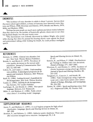 I 340
END N 01 ES
CHAPTER 9 VOICE DISORDERS
'The incidence of voice disorders in adults is about 1 percent. Surveys show
that more school-aged children, as many as 6 percent, have abnormal voices (Sen-
tuna and Wilson, 1968; Silverman and Zimmer, 1975; Brindle and Morris, 1979;
Miller and Madison, 1984).
2Perhaps because people are much more sophisticated about medical ailments
than they used to be, the number of hysterically aphonic clients seen in our clinic
has declined sharply over the past twenty years.
3The electrolarynx was evidently discovered by Gilbert Wright, who noted
while shaving that when he pressed his buzzing electric razor against his throat
and pantomimed talking while holding his breath, he could produce intelligible
speech.
RE FE RE NCES
Aronson, A. (1990). Clinical voice disorders (3rd
ed.). New York: Thieme Medical Publishers.
Brindle, S., and Morris H. (1979). Prevalence of
voice quality deviations in the normal adult
population. Journal of Communication Disor-
ders, 12, 439—445.
Colton, R., and Casper, J. (1990). Understanding
voice problems: A physiological perspective for di-
agnosis and treatment. Baltimore, MD: Williams
and Wilkins.
Keith, R. (1984). Looking forward: A guidebook for
the laryngectomee. New York: Thieme-Stratton.
Lauder, E. (1993). Self-help for the laryngectomee.
San Antonio, TX: Lauder Publisher.
Luchsinger, R., and Arnold, G. (1965). Voice-speech-
language. Belmont, CA: Wadsworth.
Miller, S., and Madison, C. (1984). Public school
voice clinics I: A working model. Language,
SUPPLEMENTARY READINGS
Speech and Hearing Services in Schools, 15,
5 1—57.
Senturia, B., and Wilson, F. (1968). Otorhinolaryn-
gic findings in children with voice deviations.
Annals of Otology, 177, 1027—1041.
Silverman, E., and Zimmer, C. (1975). Incidence of
chronic hoarseness among school-age children.
Journal of Speech and Hearing Disorders, 40,
211—215.
Yanagisawa, E., Casuccio, J., and Suzuki, M.
(1981). Video laryngoscopy using a rigid tele-
scope and a video home system color camera.
Annals of Otology, Rhinology, and Laryngology,
90, 3 16—350.
Zemlin, W. (1981). Speech and hearing science (2nd
ed.). Englewood Cliffs, NJ: Prentice Hall.
Aaron, V., and Madison, C. (1991). A vocal hygiene program for high-school
cheerleaders. Language, Speech, and Hearing Services in Schools, 22,
287—290.
Aronson, A., and DeSanto, L. (1983). Adductor spastic dysphonia: Three years
after recurrent laryngeal nerve resection. Laryngoscope, 93, 1—8.
 