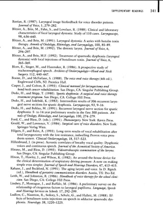 SUPPLEMENTARY READINGS 341 I
Bastian, R. (1987). Laryngeal image biofeedback for voice disorder patients.
Journal of Voice, 1, 279—282.
Blitzer, A., Brin, M., Fahn, S., and Lovelace, R. (1988). Clinical and laboratory
characteristics of focal laryngeal dystonia: Study of 110 cases. Laryngoscope,
98, 636—640.
Blitzer, A., and Brin, M. (1991). Laryngeal dystonia: A series with botulin toxin
therapy. Annals of Otolology, Rhinology, and Laryngology, 100, 85—89.
Blitzer, A., and Brin, M. (1992). The distonic larynx. Journal of Voice, 6,
294—297.
Blitzer, A., and Brin, M.F. (1992). Treatment of spasmodic dysphonia (laryngeal
dystonia) with local injections of botulinum toxin. Journal of Voice, 6,
365—369.
Blom, E., Singer, M., and Hanmaker, R. (1986). A prospective study of
tracheoesophageal speech. Archives of Otolaryngology—Head and Neck
Surgery. 112, 440—447.
Boone, D., and McFarlane, 5. (1988). The voice and voice therapy (4th ed.).
Englewood Cliffs, NJ: Prentice Hall.
Casper, J., and Colton, R. (1993). Clinical manual for laryngectomy and
head/neck cancer rehabilitation. San Diego, CA: Singular Publishing Group.
Dedo, H., and Shipp, T. (1980). Spastic dysphonia: A surgical and voice therapy
treatment program. San Diego, CA: College-Hill Press.
Dedo, H., and Izdebski, K. (1983). Intermediate results of 306 recurrent laryn-
geal nerve sections for spastic dysphonia. Laryngoscope, 93, 9—16.
Dedo, H., and Behlau, M. (1991). Recurrent laryngeal nerve section for spastic
dysphonia: 5- to 14-year preliminary results in the first 300 patients. An-
nals of Otology, Rhinology, and Laryngology, 100, 274—279.
Ford, C., and Bless, D. (eds.). (1991). Phonosurgery. New York: Raven Press.
Gould, W., and Lawrence, V. (1984). Surgical care of voice disorders. New York:
Springer-Verlag Wien.
Hilgers, F., and Balm, A. (1993). Long-term results of vocal rehabilitation after
total laryngectomy with the low-resistance, indwelling Provox voice pros-
thesis system. Clinical Otolaryngology, 18, 517—523.
Hillenbrand, J. (in press). Acoustic correlates of breathy vocal quality: Dysphonic
voices and continuous speech. Journal of the Acoustical Society of America.
Hirano, M., and Bless, D. (1993). Videostroboscopic examination of the larynx.
San Diego, CA: Singular Publishing Group.
Hixon, T., Hawley, J., and Wilson, K. (1982). An around-the-house device for
the clinical determination of respiratory driving pressure: A note on making
simple even simpler. Journal of Speech and Hearing Disorders, 47, 413—415.
Kahane, J., and Beckford, N. (1991). The aging larynx and voice. In D. Ripich
(ed.), Handbook ofgeriatric communication disorders. Austin, TX: Pro-Ed.
Leith, W., and Johnston, R. (1986). Handbook of voice therapy for the school clini-
cian. San Diego, CA: College-Hill Press.
Lindsey, P., Montague, J., and Buffalo, M. (1986). A preliminary survey on the
relationship of exogenous factors to laryngeal papilloma. Language, Speech
and Hearing Services in Schools. 17, 292—299.
Ludlow, C., Naunton, R., Sedory, S., Schulz, G., and Hallett, M. (1988). Ef-
fects of botulinum toxin injections on speech in adductor spasmodic dys-
phonia. Neurology. 38, 1220—1225.
 