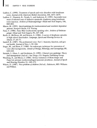 CHAPTER 9 VOICE DISORDERS
Ludlow, C. (1990). Treatment of speech and voice disorders with botulinum
toxin. Journal of the American Medial Association, 264, 2671—2675.
Ludlow, C., Naunton, R., Terada, S., and Anderson, B. (1991). Successful treat-
ment of selected cases of abductor spasmodic dysphonia using botulinum
toxin injection. Archives of Otolaryngolology—Head and Neck Surgery, 104,
849—855.
Mason, M. (1993). Speech pathology for tracheostomized and ventilator dependent
patients. Newport Beach, CA: Voicing.
Passy, V. (1986). Passy-Muir tracheostomy speaking valve. Archives of Otolaryn-
gology—Head and Neck Surgery, 95, 247—248.
Reich, A., McHenry, M. and Keaton, A. (1986). A survey of dysphonic episodes
in high school cheerleaders. Language, Speech and Hearing Services in
Schools, 17, 63—71.
Sataloff, R. (1987). The professional voice: Part I. Anatomy, function, and gen-
eral health. Journal of Voice, 1, 92—104.
Singer, M., and Blom, E. (1980). An endoscopic technique for restoration of
voice after laryngectomy. Annals of Otology, Rhinology, and Laryngology, 89,
529—533.
Stemple, J., Glaze, L. and Gerdeman, B. (1995). Clinical voice pathology: Theory
and management (2nd ed.). San Diego, CA: Singular Publishing Group.
Weinberg, B., and Moon, J. (1986). Airway resistances of Blom-Singer and
Panje low pressure tracheoesophageal puncture prostheses. Journal of Speech
and Hearing Disorders, 51, 169—172.
Wilson, D. (1987). Voice problems of children (3rd ed.). Baltimore, MD: Williams
and Wilkins.
 