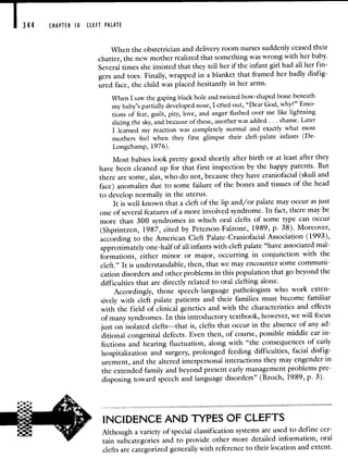 344 CHAPTER 10 CLEFT PALATE
VVhen the obstetrician and delivery room nurses suddenly ceased their
chatter, the new mother realized that something was wrong with her baby.
Several times she insisted that they tell her if the infant girl had all her fin-
gers and toes. Finally, wrapped in a blanket that framed her badly disfig-
ured face, the child was placed hesitantly in her arms.
When I saw the gaping black hole and twisted bow-shaped bone beneath
my baby's partially developed nose, I cried out, "Dear God, why?"Emo-
tions of fear, guilt, pity, love, and anger flashed over me like lightning
slicing the sky, and because of these, another was added . . . shame. Later
I learned my reaction was completely normal and exactly what most
mothers feel when they first glimpse their cleft-palate infants (Dc-
Longchamp, 1976).
Most babies look pretty good shortly after birth or at least after they
have been cleaned up for that first inspection by the happy parents. But
there are some, alas, who do not, because they have craniofacial (skull and
face) anomalies due to some failure of the bones and tissues ofthe head
to develop normally in the uterus.
It is well known that a cleft of the lip and/or palate may occur as just
one of several features of a more involved syndrome. In fact, there may be
more than 300 syndromes in which oral clefts of some type can occur
(Shprintzen, 1987, cited by Peterson-Falzone, 1989, p. 38). Moreover,
according to the American Cleft Palate-Craniofacial Association (1993),
approximately one-half of all infants with cleft palate "have associatedmal-
formations, either minor or major, occurring in conjunction with the
cleft." It is understandable, then, that we may encounter some communi-
cation disorders and other problems in this population that go beyond the
difficulties that are directly related to oral clefting alone.
Accordingly, those speech-language pathologists who work exten-
sively with cleft palate patients and their families must become familiar
with the field of clinical genetics and with the characteristics and effects
of many syndromes. In this introductory textbook, however, we will focus
just on isolated clefts—that is, clefts that occur in the absenceof any ad-
ditional congenital defects. Even then, of course, possible middle ear in-
fections and hearing fluctuation, along with "the consequences of early
hospitalization and surgery, prolonged feeding difficulties, facial disfig-
urement, and the altered interpersonal interactions they may engenderin
the extended family and beyond present early management problems pre-
disposing toward speech and language disorders" (Bzoch, 1989, p. 3).
INCIDENCE AND TYPES OF CLEFTS
Although a variety of special classification systems are used to define cer-
tain subcategories and to provide other more detailed information, oral
clefts are categorized generally with reference to their location and extent.
 