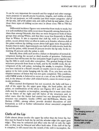 cE'oriicr ,iio rrpcc or ccrrc 34
It can be very important for research and for surgical and other manage-
ment purposes to specify precise locations, lengths, and widths of clefts;
but for our purposes, we will consider just three major categories: cleft of
the lip only, cleft of the palate only, and clefts of both lip and palate. One of
these three types of clefting occurs once in about every 700 to 750 live
births.
Differential incidence figures vary somewhat from study to study, but
it is well established that clefts occur more frequently among American In-
dians than among Orientals, that they are more frequent in both of those
groups than among Whites, and that they occur less frequently in Blacks
than in Whites. It also is reported that cleft lip, with or without cleft
palate, occurs almost twice as often in males as in females, whereas cleft of
the palate without lip clefting occurs about half again more frequently in
females than in males. Approximately one-half of all clefts involve both the
lip and the palate, while around 25 percent involve the lip only. In the re-
maining 25 percent only the palate is cleft.
Basically, these clefts each involve a failure or disruption of normal de-
velopment during the second or third months of gestation. Embryonic
processes that will become the face and palate begin to grow together dur-
ing the fifth to sixth week after conception. The gradual fusing of these
structures proceeds from front to back, and by the twelfth week, the de-
velopment of the soft palate, including the uvula, is complete. Perhaps
you have noticed in a friend's mouth (or maybe even in your own) what
appear to be twin uvulae hanging side by side. If so, you have seen the
simplest instance of fusion that was not quite completed. This condition,
called bifid uvula, is believed to occur at a rate of one in 80 Caucasians
and, in the absence of other cleft-related factors, causes its owner no par-
ticular problems.
When normal development has not occurred, the baby will have a
cleft of the upper lip, the upper gum ridge, the hard palate, the soft
palate, or combinations of the above (see Figures 10-1 and 10-2). The
clefts may be complete or incomplete, meaning that in some cases there
was no fusion of the right and left halves of the structures and, in
other cases, that the fusion had started but was disrupted before the
structure was complete. Gorlin (1993) and McWilliams, Morris, and
Shelton (1990), among others, provide detailed discussions of cleft
formations as well as further information about associated congenital
malformations.
Uvula.
The hanging portion of
Clefts of the Lip the soft palate.
Clefts almost always involve the upper lip rather than the lower lip, but Bifid.
they may be found in both the lip and the alveolar ridge (the upper gum Divided into two parts,
ridge). They may be unilateral and affect only the left or only the right as in a cleft or bifid
side, or they may be bilateral and affect both sides. If the cleft of the lip uvula.
is complete, it will extend into the nostril; if the cleft is incomplete, the
 