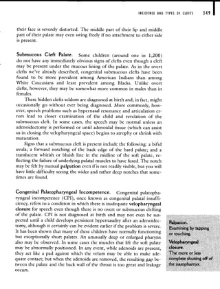 INCIDENCE AND TYPES OF CLEFTS 349 I
their face is severely distorted. The middle part of their lip and middle
part of their palate may even swing freely if no attachment to either side
is present.
Submucous Cleft Palate. Some children (around one in 1,200)
do not have any immediately obvious signs of clefts even though a cleft
may be present under the mucous lining of the palate. As in the overt
clefts we've already described, congenital submucous clefts have been
found to be more prevalent among American Indians than among
White Caucasians and least prevalent among Blacks. Unlike overt
clefts, however, they may be somewhat more common in males than in
females.
These hidden clefts seldom are diagnosed at birth and, in fact, might
occasionally go without ever being diagnosed. More commonly, how-
ever, speech problems such as hypernasal resonance and articulation er-
rors lead to closer examination of the child and revelation of the
submucous cleft. In some cases, the speech may be normal unless an
adenoidectomy is performed or until adenoidal tissue (which can assist
us in closing the velopharyngeal space) begins to atrophy or shrink with
maturation.
Signs that a submucous cleft is present include the following: a bifid
uvula; a forward notching of the back edge of the hard palate; and a
translucent whitish or bluish line in the midline of the soft palate, re-
flecting the failure of underlying palatal muscles to have fused. The notch
may be felt by manual palpation even if is not readily visible, but you will
have little difficulty seeing the wider and rather deep notches that some-
times are found.
Congenital Palatopharyngeal Incompetence. Congenital palatopha-
ryngeal incompetence (CPI), once known as congenital palatal insuffi-
ciency, refers to a condition in which there is inadequate velopharyngeal
closure for speech even though there is no overt or submucous clefting
of the palate. CPI is not diagnosed at birth and may not even be sus-
pected until a child develops persistent hypernasality after, an adenoidec-
Paipation.
tomy, although it certainly can be evident earlier if the problem is severe.
Examining by tapping
It has been shown that many of these children have normally functioning
or touching.
but exceptionally short palates. An unusually deep or enlarged pharynx
also may be observed. In some cases the muscles that lift the soft palate Velopharyngeal
may be abnormally positioned. In any event, while adenoids are present, closure.
they act like a pad against which the velum may be able to make ade- The more or less
quate contact; but when the adenoids are removed, the resulting gap be- complete shutting off of
tween the palate and the back wall of the throat is too great and leakage the nasopharnyx.
occurs.
 