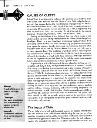 I 350 CHAPTER 0 CLEFT PALATE
CAUSES OF CLEFTS
It is difficult if not impossible to know why any individual child was born
with an oral cleft. As we've seen, the failure of these facial and palatal struc-
tures to fuse occurs during the first trimester of pregnancy; so, when a
full-term baby is born with a cleft, the cleft has been in existence for over
six months. Of interest to parents known to be at risk, it apparently may
now be possible to detect the presence of a cleft lip early in the second
trimester (Bronshtein, Blumfeld, Kohn, and Blumfeld, 1994).
During medieval times, it was believed that one of the causes of oral
clefts was the exposure of expectant mothers to rabbits (who always have
harelips). There even were local laws prohibiting butchers' shops from
displaying rabbits for fear that some unsuspecting pregnant woman might
gaze upon the carcass, thereby increasing the likelihood that her child
would be born with a cleft lip. Now we know that many oral clefts appear
to have a genetic basis. The incidence of clefts in families with no previ-
ous occurrence of clefting is very small in live births, but it increases sig-
nificantly for families in which clefts have occurred. Although hereditary
factors are important in both clefts of the lip and the palate, many experts
believe that cleft lip is more likely to have a genetic basis.
It generally is believed that genetic factors related to clefting are very
complex and that, in fact, multifactorial inheritance is involved. In this
view, many contributing genes must interact in the presence of negative
environmental factors in order to cause a cleft (McWilliams, Morris, and
Shelton, 1989). To further complicate the issue, very little is known about
specific environmental factors. However, the list of possible teratogenic
agents is quite extensive. It is suspected, for example, that medications
taken during pregnancy, maternal infections and diseases, exposure to ra-
diation, or perhaps even stress, may activate a genetic tendency toward
Harelip.
clefting. It also has been suggested that using substances such as alcohol,
A cleft of the upperlip aspirin, caffeine, cocaine, marijuana, and tobacco during pregnancy can
(term is no longer
increase not only the risk of clefting but of other anomalies as well (Pow-
used).
crs, 1986). The clinician who works with the families of cleft palate chil-
dren should be able to provide general answers to questions about
Teratogen. etiology but must refer parents to qualified genetic counselors for specific
Any agent or substance information and guidance.
that acts prenatally to
cause a congenital
abnormality. The Impact of Clefts
Anomaly. When a baby is born with a cleft, special services are needed immediately.
An anatomic deviation The first problem to be tackled is that of informing the new parents of the
from normal structure less than pleasant news for, unlike many other conditions, the oral cleft is
or form. conspicuously apparent from the first. This task requires the skill and com-
passion of a specialist who knows a lot about the disorder and who un-
 