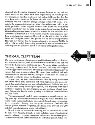 THE ORAL CLEFT TEAM 351 I
derstands the devastating impact of the event. It is not an easy task and
some physicians and nurses shirk their responsibility or perform poorly.
For example, we have had mothers of cleft-palate children tell us that they
were kept under anesthesia for hours after the birth of their child until
someone was able to muster enough courage to talk with them. Fortu-
nately, the situation is improving. Most obstetricians now call in a spe-
cialist, probably a plastic surgeon, who will both inform and reassure the
parents immediately that the child can be helped. Some hospitals also have
files of other parents who can be called in to assist the new parents to over-
come their initial shock. But most parents, once the initial anguish is over,
have myriad practical questions: How will they be able to feed the child?
When will the lip be closed? The palate? Will he have dental problems?
How can they prepare him for stares and negative comments? Will he be
able to talk normally? Responding appropriately to these concerns obvi-
ously requires the concerted effort of several different professionals.
THE ORAL CLEFT TEAM
The mere participation of appropriate specialists in counseling, evaluation,
and treatment, however, does not ensure that a child with an oral cleft will
receive the best possible professional care. As an old adage reminds us,
"too many cooks can spoil the broth," and this cautionary advice is par-
ticularly applicable when several different specialists seek independently to
pursue their own treatment plans. No matter how qualified and well-
intentioned each specialist may be, their joint efforts must be closely co-
ordinated in order to obtain the best final outcome.
In years past, we were saddened far too often by seeing adolescents
and adults whose early treatments had been fragmented and uncoordi-
nated. As a result, they came to us with badly distorted facial features, very
poor dentition, nearly unintelligible speech, and frequently with heavy
burdens of negative emotion. Happily, we now see fewer of such treat-
ment failures, due largely to the growing availability of interdisciplinary
oral cleft teams.
The team approach to cleft palate management actually started over
fifty years ago when some professionals began to realize that truly suc-
cessful results were more likely to be obtained through open communica-
tion, cooperative planning, and integrated treatment. Gradually, this
concept gained widened acceptance, and today there are well over 200
oral cleft teams functioning in the United States.
Not all teams are structured identically, nor do they work in exactly
the same way. Basically, though, a team includes a core of professional
members who meet regularly to examine patients and to develop together
a comprehensive plan of treatment for the individual patient. When spe-
 