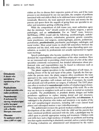 I 352 CHAPTER 10 CLEFT PALATE
cialists are free to discuss their respective points of view, and if the team
process is not dominated by any one specialist, the complex of problems
associated with oral clefts is likely to be addressed more sensitively and sys-
tematically. Moreover, the team approach saves time and money for the
parents and spares them the anguish of going from one specialist to an-
other and sometimes getting conflicting advice.
While the compositions of cleft teams vary, most authorities agree
that the minimum "core" should consist of a plastic surgeon, a speech
pathologist, and an orthodontist. For an "ideal" team, however,
McWilliams (1992) would add the following: anesthesiologist, audiolo-
gist, coordinator, educator, endodontist, geneticist, genetic counselor,
nurse practitioner, oral surgeon, otolaryngologist, parents, pediatrician,
periodontist, prosthodontist, psychiatrist, psychologist, radiologist, and
social worker. Most actual teams no doubt fall somewhere between the
minimum and the ideal, with many smaller teams depending upon con-
sultation, as needed, by professionals not actually represented in regular
team meetings.
Speech pathologists who become members of these teams must un-
derstand the responsibilities and capabilities of the other members. Here
we are interested only in providing a brief overview of a few of the other
specialties commonly encountered, but detailed information about pro-
fessional roles and responsibilities may be found in references such as
Brodsky, Holt, and Ritter-Schmidt (1992).
The plastic surgeon specializes in the modification of soft tissue, in-
Orthodontist.
cluding closure of the lip and repair of the palate. Typically the first spe-
A dentist who
cialist the parents meet, the plastic surgeon often coordinates the team
specializes in approach to the entire treatment. The otolaryngologist—or ear, nose, and
repositioning of the
throat (ENT) specialist—will evaluate and treat, if necessary, the tonsils
teeth
and adenoids and will perform ear surgery, if indicated. The ENT physi-
cian often is involved in nasendoscopic studies of velopharyngeal closure.
Prosthodontist. The orthodontist is responsible for the positioning of the teeth. He or she
A dental specialist who may use devices to straighten teeth and to ensure as normal an occlusion
makes prostheses. as possible. The prosthodontist, or prosthetic dentist, designs and builds
Nasendoscopy
prostheses—appliances to replace missing dental and oral structures.
A technique foi
These may include dentures, speech bulbs, palatal lifts, and obturators. A
viewing velopharyngeal
radiologist is the physician who makes and interprets x-ray studies of the
and/or laryngeal
oral and nasopharyngeal structures, including still x-rays (lateral head
structures from alove plates) and videotaped motion x-rays (videofluoroscopy).
with a flexible
The pediatrician oversees the general medical condition and physical
fiberoptic instrument,
development of the child; and, since both the child and the parents face
many emotional problems associated with the cleft, a psychologist may be
Obturator. called upon to provide appropriate testing and treatment. Children with
An appliance used to oral clefts have such a high incidence of middle ear problems and hearing
close a cleft or a gap. loss that regular monitoring is absolutely essential, and so a variety of types
of hearing evaluations are administered and interpreted by the team's
 