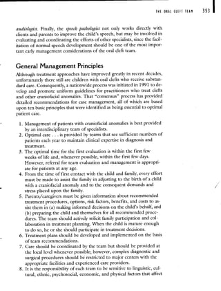THE ORAL CLEFT TEAM 353 I
audiologist. Finally, the speech pathologist not only works directly with
clients and parents to improve the child's speech, but may be involved in
evaluating and coordinating the efforts of other specialists, since the facil-
itation of normal speech development should be one of the most impor-
tant early management considerations of the oral cleft team.
General Management Principles
Although treatment approaches have improved greatly in recent decades,
unfortunately there still are children with oral clefts who receive substan-
dard care. Consequently, a nationwide process was initiated in 1991 to de-
velop and promote uniform guidelines for practitioners who treat clefts
and other craniofacial anomalies. That "consensus" process has provided
detailed recommendations for case management, all of which are based
upon ten basic principles that were identified as being essential to optimal
patient care.
1. Management of patients with craniofacial anomalies is best provided
by an interdisciplinary team of specialists.
2. Optimal care . . . is provided by teams that see sufficient numbers of
patients each year to maintain clinical expertise in diagnosis and
treatment.
3. The optimal time for the first evaluation is within the first few
weeks of life and, whenever possible, within the first few days.
However, referral for team evaluation and management is appropri-
ate for patients at any age.
4. From the time of first contact with the child and family, every effort
must be made to assist the family in adjusting to the birth of a child
with a craniofacial anomaly and to the consequent demands and
stress placed upon the family.
5. Parents/caregivers must be given information about recommended
treatment procedures, options, risk factors, benefits, and costs to as-
sist them in (a) making informed decisions on the child's behalf, and
(b) preparing the child and themselves for all recommended proce-
dures. The team should actively solicit family participation and col-
laboration in treatment planning. When the child is mature enough
to do so, he or she should participate in treatment decisions.
6. Treatment plans should be developed and implemented on the basis
of team recommendations.
7. Care should be coordinated by the team but should be provided at
the local level whenever possible; however, complex diagnostic and
surgical procedures should be restricted to major centers with the
appropriate facilities and experienced care providers.
8. It is the responsibility of each team to be sensitive to linguistic, cul-
tural, ethnic, psychosocial, economic, and physical factors that affect
 