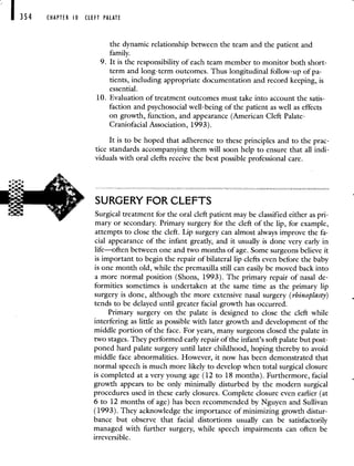 354 CHAPTER 0 CLEFT PALATE
the dynamic relationship between the team and the patient and
family.
9. It is the responsibility of each team member to monitor both short-
term and long-term outcomes. Thus longitudinal follow-up of pa-
tients, including appropriate documentation and record keeping, is
essential.
10. Evaluation of treatment outcomes must take into account the satis-
faction and psychosocial well-being of the patient as well as effects
on growth, function, and appearance (American Cleft Palate-
Craniofacial Association, 1993).
It is to be hoped that adherence to these principles and to the prac-
tice standards accompanying them will soon help to ensure that all indi-
viduals with oral clefts receive the best possible professional care.
SURGERY FOR CLEFTS
Surgical treatment for the oral cleft patient may be classified either as pri-
mary or secondary. Primary surgery for the cleft of the lip, for example,
attempts to close the cleft. Lip surgery can almost always improve the fa-
cial appearance of the infant greatly, and it usually is done very early in
life—often between one and two months of age. Some surgeons believe it
is important to begin the repair of bilateral lip clefts even before the baby
is one month old, while the premaxilla still can easily be moved back into
a more normal position (Shons, 1993). The primary repair of nasal de-
formities sometimes is undertaken at the same time as the primary lip
surgery is done, although the more extensive nasal surgery (rhinoplasty)
tends to be delayed until greater facial growth has occurred.
Primary surgery on the palate is designed to close the cleft while
interfering as little as possible with later growth and development of the
middle portion of the face. For years, many surgeons closed the palate in
two stages. They performed early repair of the infant's soft palate but post-
poned hard palate surgery until later childhood, hoping thereby to avoid
middle face abnormalities. However, it now has been demonstrated that
normal speech is much more likely to develop when total surgical closure
is completed at a very young age (12 to 18 months). Furthermore, facial
growth appears to be only minimally disturbed by the modern surgical
procedures used in these early closures. Complete closure even earlier (at
6 to 12 months of age) has been recommended by Nguyen and Sullivan
(1993). They acknowledge the importance of minimizing growth distur-
bance but observe that facial distortions usually can be satisfactorily
managed with further surgery, while speech impairments can often be
irreversible.
 