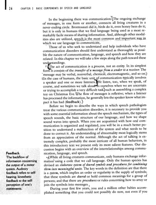 26 CHAPTER 2 BASIC COMPONENTS OF SPEECH AND LANGUAGE
In the beginning there was communicationThe ongoing exchange
of messages, in one form or another, connects all living creatures in a
never-ending circle. Brontosauri did it, birds do it, even honey bees do it;
but it is only in humans that we find language being used as a most re-
markably facile means of sharing information. And, although other modal-
ities also are utilized, spjs tie most common and impprtantwayin
which we use language to communicate
Those of us who seek to understand and help individuals who have
communication disorders should first understand as thoroughly as possi-
ble the nature of communication, language, and speech and how they are
related. In this chapter we will take a few steps along the path toward these
und standings.
The act of communication is .process, not an entity. In its simplest
form it consists of the transfer of a message from a sender to a receiver. The
message may be verbal, nonverbal, chemical, electromagnetic, and so on)
tIn the case of humans, the basic unit of communication typically involves
a speaker and one or more listeners. e listen, too, when we speak, of
course, and sometimes we talk alou o ourselves when we areuncertain
or trying to accomplish a very difficult task) such as assembling a complex
toy on Christmas Eve. t['he flow of messages is reflexive;when a listener
has processed the information, he generally lets the speaker know what im-
pact it has had (feedback).)
Before we begin to describe the ways in which speech pathologists
treat the various communication disorders, it is necessary to provide you
with some essential information about the speech mechanism, the types of
speech sounds, the basic structure of our language, and how we shape
sound waves into speech. When you are acquainted with how oral com-
munication is organized and regulated, you will be in a much better po-
sition to understand a malfunction of the system and what needs to be
done to correct it. An understanding of abnormality most logically stems
from an appreciation of the normal. Although the act of talking is ex-
tremely complex, probably the most intricate of all human behaviors, in
this introductory text we present only its most salient features. Our dis-
cussion begins with an overview of the interrelationships among commu-
Feedback. nication, language, and speech.
The backflow of LWhile all living creatures communicate, only humans exchange infor-
information concerning rnation' using a code that we call language. Only the human species has
the output of a motor devised an elaborate system of shared symbols and procedures for combining
system. Auditory them into meaningful units. The key words in the definition are that there
feedback refers to self- is a system, which implies an order or regularity in the supply of symbols;
hearing; kinesthetic that these symbols are shared or hold common meanings for a group of
feedback to the self- persons; and that there are procedures or rules concerninghow to array or
perception of one's join the symbols into messages.
movements. During your first few years, you and a million other babies accom-
plished something that you could not possibly do now, not even if you
 