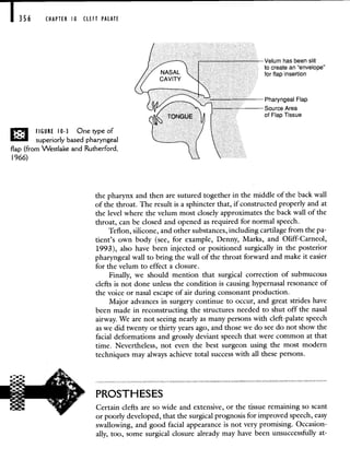 356 CHAPTER tO CLEFT PALATE
FIGURE 10-3 Onetypeof
superiorly based pharyngeal
flap (from Westlake and Rutherford,
1966)
the pharynx and then are sutured together in the middle of the back wall
of the throat. The result is a sphincter that, if constructed properly and at
the level where the velum most closely approximates the back wall of the
throat, can be closed and opened as required for normal speech.
Teflon, silicone, and other substances, including cartilage from the pa-
tient's own body (see, for example, Denny, Marks, and Oliff-Carneol,
1993), also have been injected or positioned surgically in the posterior
pharyngeal wall to bring the wall of the throat forward and make it easier
for the velum to effect a closure.
Finally, we should mention that surgical correction of submucous
clefts is not done unless the condition is causing hypernasal resonance of
the voice or nasal escape of air during consonant production.
Major advances in surgery continue to occur, and great strides have
been made in reconstructing the structures needed to shut off the nasal
airway. We are not seeing nearly as many persons with cleft-palate speech
as we did twenty or thirty years ago, and those we do see do not show the
facial deformations and grossly deviant speech that were common at that
time. Nevertheless, not even the best surgeon using the most modern
techniques may always achieve total success with all these persons.
PROSTHESES
Certain clefts are so wide and extensive, or the tissue remaining so scant
or poorly developed, that the surgical prognosis for improved speech, easy
swallowing, and good facial appearance is not very promising. Occasion-
ally, too, some surgical closure already may have been unsuccessfully at-
Velum has been slit
to create an 'envelope"
for flap insertion
-Source Area
of Flap Tissue
 