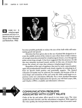 358 CHAPTER 10 CLEFT PALATE
FIGURE 10-4 A
velopharyngeal
prosthesis and how it is
placed at level of normal
closure (from 'vVestlake
and Rutherford, 1966)
becomes possible gradually to reduce the size of the bulb while still main-
taining good oral speech.
Attention has been given also to the use of palatal lifts designed to el-
evate the middle section of the velum in cases where there is little evidence
of enough muscular potential for velopharyngeal closure, even though the
palate seems long enough. It has been suggested that the presence of a lift
also may stimulate increased muscle activity (in this case, of muscles that
elevate the velum) of a type that enhances velopharyngeal closure.
Regardless of the type of appliance that may be used, a speech pathol-
ogist and prosthodontist should work closely together in evaluating its ef-
fects on speech—both positive and potentially negative. The desired
reduction of nasality may be achieved, for example, but because of the al-
tered shape and sensations of the oral cavity the child could begin to ex-
perience some new articulatory difficulty. For a more detailed discussion
of prostheses and their implications for speech, you will find Leeper, Sills,
and Charles (1993) a readable and informative reference.
COMMUNICATION PROBLEMS
ASSOCIATED WITH CLEFT PALATE
Clefts of the lip and palate affect speech in two major ways: The voice
quality becomes deviant, and the articulation is impaired. With regard to
the voice quality, the most prominent impression is that of excessive nasal-
 