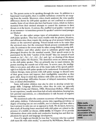 COMMUNICATION PROBLEMS ASSOCIATED WITH CLEFT PALATE 359
ity. The person seems to be speaking through the nose. In addition to a
hypernasal vocal quality, there is audible turbulence created by air escap-
ing from the nostrils. Moreover, when closely analyzed, the voice quality
differences shown by cleft-palate speakers are not confined to excessive
nasality. Some of our clients also have had hoarse voices, which we believe
stemmed from their strained attempts to control the airstream in their
throats or at the larynx. A curious, flat, muffled vocal quality—termed cul
de sac resonance—is sometimes present if a speaker's anterior nasal passages
are blocked.
There are also rather unique types of articulation errors present in
cleft-palate speakers. They have more trouble with the plosives, fricatives,
and affricates since these require the storing up of air pressure behind the
closure or the narrowed opening. Voiced sounds seem to be easier than
the unvoiced ones, but the consonant blends present considerable diffi-
culty. In contrast to the errors made by other young children, young cleft-
palate children (and often adults) tend to substitute glottal stops and
pharyngeal fricatives for the standard sounds. Their speech seems to be
punctuated by the little "catches of the breath" they use instead of such
sounds as /p/, /b/, /t/, /d/, /k/, and /g/, or clearing-of-the-throat
noises that replace the fricatives. The distortion errors are almost unique
to the cleft-palate speaker. They are primarily due to nasal emission, the
person snorting the sounds out of his nose. In severe cases, the intelligi-
bility is very poor, and often one of the major tasks of the speech pathol-
ogist is to help the cleft-palate speaker to be understood. Fortunately, even
without therapy, many persons with cleft palate manage to discard some
of their gross errors and improve their intelligibility somewhat as they
grow older. Keep in mind that children with clefts can also have articula-
tion and phonology difficulties because of delayed maturation, hearing
loss, or dental abnormalities.
Some cleft-palate children may also be slow to develop certain lan-
guage skills. Language deficiencies, when they do exist, are generally
pretty mild (Long and Daiston, 1982; Heinenman-DeBoer, 1985) and,
in our experience, usually stem from lack of early stimulation, hearing loss,
low parental expectations, or a disinclination to talk because of negative
listener reactions.
We mentioned earlier the common occurrence of hearing loss among
cleft palate children Unfortunately, precise data regarding prevalence or
degree of hearing loss are not available, nor is it known just how often a di
loss is present in only one ear as opposed to both We do know, however,
that nearly all hearing losses associated with cleft palate are related to the I4d whe
presence of a middle ear disease, otitis media In Chapter 13 we provide
information about onus media and conductive hearing loss and their im
plications for speech and language development
Even if it might not literally be true that "everyone who has a palatal 1
cleft starts life with otitis media," as asserted by McWilliams, Morris, and
 