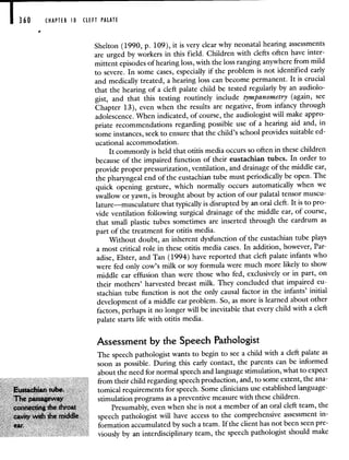 360
-
CHAPTER 0 ClEFT PALATE
Shelton (1990, p. 109), it is very clear why neonatal hearing assessments
are urged by workers in this field. Children with clefts often have inter-
mittent episodes of hearing loss, with the loss ranging anywhere from mild
to severe. In some cases, especially if the problem is not identified early
and medically treated, a hearing loss can become permanent. It is crucial
that the hearing of a cleft palate child be tested regularly by an audiolo-
gist, and that this testing routinely include tympanometry (again, see
Chapter 13), even when the results are negative, from infancy through
adolescence. When indicated, of course, the audiologist will make appro-
priate recommendations regarding possible use of a hearing aid and, in
some instances, seek to ensure that the child's school provides suitableed-
ucational accommodation.
It commonly is held that otitis media occurs so often in these children
because of the impaired function of their eustachian tubes. In order to
provide proper pressurization, ventilation, and drainage of the middle ear,
the pharyngeal end of the eustachian tube must periodically be open. The
quick opening gesture, which normally occurs automatically when we
swallow or yawn, is brought about by action of our palatal tensor muscu-
lature—musculature that typically is disrupted by an oral cleft. It is to pro-
vide ventilation following surgical drainage of the middle ear, of course,
that small plastic tubes sometimes are inserted through the eardrum as
part of the treatment for otitis media.
Without doubt, an inherent dysfunction of the eustachian tube plays
a most critical role in these otitis media cases. In addition, however, Par-
adise, Elster, and Tan (1994) have reported that cleft palate infants who
were fed only cow's milk or soy formula were much more likely to show
middle ear effusion than were those who fed, exclusively or in part, on
their mothers' harvested breast milk. They concluded that impaired eu-
stachian tube function is not the only causal factor in the infants' initial
development of a middle ear problem. So, as more is learned about other
factors, perhaps it no longer will be inevitable that every child with a cleft
palate starts life with otitis media.
Assessment by the Speech Pathologist
The speech pathologist wants to begin to see a child with a cleft palate as
soon as possible. During this early contact, the parents can be informed
about the need for normal speech and language stimulation, what to expect
from their child regarding speech production, and, to some extent, the ana
tomical requirements for speech Some clinicians use established language
I*PaS$ stimulation programs as a preventive measure with these children
Presumably even when she is not a member of an oral cleft team the
speech pathologist will have access to the comprehensive assessment in
formation accumulated by such a team If the client has not been seen pre
viously by an interdisciplinary team, the speech pathologist should make
 
