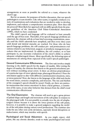 COMMUNICATION PROBLEMS ASSOCIATED WITH CLEFT PALATE 361
arrangements as soon as possible for referral to a team, whatever the
client's age.
But let us assume, for purposes of further discussion, that our speech
pathologist is a team member. Like other teams, it regularly conducts a va-
riety of examinations and evaluations that are needed in order to develop,
implement, and evaluate a comprehensive treatment plan. How then will
she proceed? Most likely her approach will not differ greatly from the prac-
tice guidelines of the American Cleft Palate-Craniofacial Association
(1993), which we have condensed.
The child's speech and language will be evaluated at least annually
until the age of four years. Thereafter, if no speech-language problems are
observed, the clinician will do at least brief screening examinations, annu-
ally until the child's adenoids have atrophied, and then every three years
until dental and skeletal maturity are reached. For those who do have
speech-language problems, she will conduct pre- and posttreatment eval-
uations related to any behavioral, surgical, or prosthetic management pro-
cedures that are implemented. In addition, she will conduct, or at least
participate in, any necessary evaluations of the client's ability to achieve
adequate velopharyngeal closure. More specifically, the following types of
assessments are among those expected of the team's speech pathologist.
General Communicative Effectiveness. The first task involves simply
listening to the child's speech for the degree of nasality. After noting the
degree of nasality, the clinician then listens to the general articulatory pat-
tern without recording actual errors. Is there an obvious preponderance
of a particular type of error (glottal stops, pharyngeal fricatives)? Does the
articulation appear to alter with different communication situations, rates,
or stress patterns? Next, she listens to the language of the child and checks
for word choice, sentence complexity, and structure. The rate and rhythm
of the youngster's speech should be noted. Finally, are there any particu-
lar mannerisms that attract attention? Is there a facial grimace, a constric-
tion of the nares, or any other behavior that detracts from the child's total
communicative effectiveness?
The Oral Examination. The clinician will need to get a gross picture
of palatal shape and length and movement of the soft palate in relation to
the pharyngeal walls. It is not possible to actually view the site of velopha-
ryngeal closure because it is above the lower portion of the soft palate;
however, it is possible to make a general judgment regarding the mobil-
ity of the soft palate during various vowel productions. The examiner also
looks for any other oral cavity deviations, especially dental disruptions or
malocclusion, which may interfere with speech.
Psychological and Social Adjustment. As you might expect, cleft
palate, like any chronic disorder, tends to make psychological and social
 