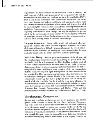 CHAPTER 0 CLEFT PALATE
adjustment a bit more difficult for an individual. There is, however, no
such thing as a "cleft-palate personality," nor do persons with this dis-
order exhibit behavior that may be characterized as deviant (Rollin, 1987).
Still, in our clinical experience, some children and adults with cleft palate
were more introverted, had more difficulty with peer relationships, were
less satisfied with their occupational achievements, and, in general, tended
to function slightly less adequately than did their contemporaries without
oral clefts. Consequently, we usually include some evaluation of a client's
adjusting characteristics, even though this may be explored in greater
depth by the psychologist or social worker. We find it equally profitable
to investigate the parental and family adjustments, since environmental re-
action is often directly linked to the child's self-concept.
Language Assessment. Many children with cleft palates develop lan-
guage at a normal rate and in a normal sequence. However, since some
cleft-palate children have difficulty acquiring language, the speech pathol-
ogist will at least administer a screening test during an evaluation. She pays
particular attention to the child's expressive skills and phonology.
Articulation Testing. We can get some impression of the adequacy of
the velopharyngeal closure mechanism by analyzing the speech itself. First,
we should check for articulation errors. If we find key words in which all
or most of the defective sounds are used correctly, we can be pretty sure
that enough closure is present. Again, if at times these errors are not ac-
companied by nose twitching or nasal emission of air, we can conclude
that the valve probably is all right. If the person can speak very well with
her nostrils closed but has much nasal distortion when they are open, we
would suspect inadequate closure. Finally, if the consonants that require
extra mouth pressure /p-b; t-d; s-z; tf-c/ are those that are nasally dis-
torted, while the r and the I or the f and the v are quite adequate, we
would conclude that the closure was poor. Among the articulation inven-
tories that we might use with a cleft palate client are the Iowa Pressure Ar-
ticulation Test (Morris, Spriestersbach, and Darley, 1961) and the
preschool articulation test described by Van Demark and Swickard (1980).
Velopharyngeal Competency
Surgery and prosthetic appliances do not always guarantee that normal
speech can be obtained even with the best of speech therapy. The person
may come to us with a closure mechanism that will not close sufficiently
to permit normal speech no matter how long and hard we work. We may
be able to improve the person's articulation and intelligibility, but he will
still sound hypernasal, and abnormal. We have known clinicians and clients
who struggled for years to do the impossible, years that might better have
been spent in designing a better prosthesis or in new surgery. How can we
 
