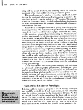 364 CHAPTER 10 CLEFT PALATE
fering with the speech structures, one is thereby able to see clearly the
movements of the velum and throat during spontaneous speech.
The nasendoscope can be attached to videotape equipment, thereby
allowing the imaging of velopharyngeal valving during speech to be dis-
played and replayed for careful analysis on a TV monitor. This not only
permits the examiner to do very detailed studies of closure inadequacies
but makes it simpler to share this important information with other mem-
bers of the oral cleft team.
Nasometry is another procedure that is gaining increasing popular-
ity among clinicians who work with cleft palate clients. It does not in-
volve direct observation of the velopharyngeal mechanism but, rather,
provides a relatively objective basis for measuring the "nasalance" pre-
sent in a speech sample. In brief, the nasometer uses one microphone to
detect acoustic energy radiated from the nose and another microphone
to detect simultaneously the acoustic energy radiated from the mouth.
These two signals are computer-analyzed and the results are reported as
a nasalance score: the percentage of the total (oral PLUS nasal) sound
energy that was radiated just from the nose. This measure tells us only
how well the client was using velopharyngeal valving during the partic-
ular speaking task, so we must be careful not to infer capability or phys-
iologic adequacy just from a nasalance score. Nevertheless, nasometry
data provide a useful supplement to other observations. Moreover, the
nasometer can assist us in evaluating the results of therapy, surgery, and
prosthodontia. And, since it provides graphic displays of nasalance in
real time, the nasometer can be a very useful instrument for biofeedback
during speech therapy.
A wide array of other instrument systems employing such techniques
as ultrasound, electromyography, photodetection, spectrographic signal
analysis, and differential analyses of air pressures and air flow rates have
been used to evaluate velopharyngeal closure. Few are routinely used clin-
ically by many oral cleft teams, however, and some are practical only for
research purposes. Nevertheless, you may wish to learn more about these
technologies; if so, you will find further details discussed in Bzoch (1989)
and in McWilliams, Morris, and Shelton (1990).
Treatment by the Speech Pathologist
It is impossible to outline a program of speech therapy techniques
that would be applicable to all cleft palate clients, or even a majority,
since the problems presented by the clients are so different We deal
with speech that reflects the personality of the client, with her concept
of self The basic attitude of a client who feels that, because she has
an organic disability, there is nothing that can be done to alter her
speech has a profound effect upon therapy Most of these clients
know little about the nature of their problem or the possibilities for
 