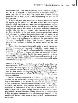 COMMUNICATION PROBLEMS ASSOCIATED WITH CLEFT PALATE 365
improving speech. They come as passively and as unenthusiastically as
they go to the surgeon, the prosthodontist, or the orthodontist, be-
cause they have been told that they should. Few of them feel any
powerful urge to accept some of the responsibility for their speech
improvement.
It is aiso necessary, quite apart from the individual's attitudes toward
his speech and its therapy, to take into account the actual organic
disability which may be present. Some cleft-palate persons with very de-
fective speech may have complete closures and the potential for com-
pletely normal speech. Some of these are already using their closures in
activities other than speech or on other speech sounds except those that
are defective. Others of the same group may have the potential to use
their soft palate or pharyngeal musculatures but have not learned to do
so. But we must also recognize that there are some cleft-palate clients
whose structures or prostheses are not adequate for normal speech, and
for whom we may be able to do very little. In cases of "borderline" ade-
quacy it often requires a period of trial therapy to differentiate these
groups.
Again, let us state our melioristic philosophy of speech therapy: We
make the person's speech better and we make him a happier person; we
do not have to make his speech perfect or make him a completely happy
human. Within the limits of our time and energy and knowledge, and with
an awareness of the limitations that the client also possesses, let us do our
utmost and be content with that. Our clients must learn to speak as well
as they can, with as little interference to communication as possible and as
little abnormality as possible.
The Goals of Therapy. Our basic points of attack are the following.
We must decrease the nasal emission, the hypernasality, and the defective
articulation. We must improve the oral air pressure and oral airflow. We
must eliminate abnormal foci of tension and abnormal nostril contrac-
tions. We must activate the tongue tip, lip, and jaws. We must improve
speaking respiratory rate and control. We must improve velar and pha-
ryngeal contraction.
We once examined a person with an unrepaired unilateral cleft of both
the hard and soft palates who had fairly normal speech. How he managed
this we were unable to tell, but he did use wide jaw movements, slow
speech, short phrases, and dentalized most of his frontal sounds. All plo-
sives were made with very loose contacts. He spoke softly and did become
nasal when he spoke loudly. At any rate, he demonstrated how much we
might be able to do in speech therapy. This case also illustrates an impor-
tant principle. We should work for altering the direction of airflow so that
it flows toward the mouth rather than upward through the nose. And we
should teach the cleft-palate person to articulate with a minimum of oral
air pressure.
 