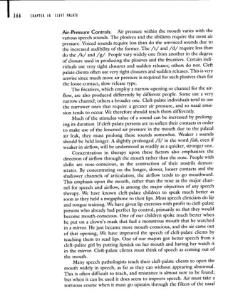 366 CHAPTER 10 CLEFT PALATE
Air-Pressure Controls. Air pressure within the mouth varies with the
various speech sounds. The plosives and the sibilants require the most air
pressure. Voiced sounds require less than do the unvoiced sounds due to
the increased audibility of the former. The /t/ and /d/ require less than
do the /k/ and /g/. People vary widely one from another in the degree
of closure used in producing the plosives and the fricatives. Certain indi-
viduals use very tight closures and sudden releases; others do not. Cleft
palate clients often use very tight closures and sudden releases. This is very
unwise since much more air pressure is required for such plosives than for
the loose-contact, slow-release type.
The fricatives, which employ a narrow opening or channel for the air-
flow, are also produced differently by different people. Some use a very
narrow channel; others a broader one. Cleft-palate individuals tend to use
the narrower ones that require a greater air pressure, and so nasal emis-
sion tends to occur. We therefore should teach them differently.
Much of the stimulus value of a sound can be increased by prolong-
ing its duration. If cleft-palate persons are to soften their contacts in order
to make use of the lessened air pressure in the mouth due to the palatal
air leak, they must prolong these sounds somewhat. Weaker s sounds
should be held longer. A slightly prolonged /f/ in the word fish, even if
weaker in airflow, will be understood as readily as a quicker, stronger one.
Concentration in therapy upon these factors also emphasizes the
direction of airflow through the mouth rather than the nose. People with
clefts are nose-conscious, as the contraction of their nostrils demon-
strates. By concentrating on the longer, slower, looser contacts and the
shallower channels of articulation, the airflow tends to go mouthward.
This emphasis upon the mouth, rather than the nose as the major chan-
nel for speech and airflow, is among the major objectives of any speech
therapy. We have known cleft-palate children to speak much better as
soon as they held a megaphone to their lips. Most speech clinicians do lip
and tongue training. We have given lip exercises with profit to cleft-palate
persons who already had perfect lip control, primarily so that they would
become mouth-conscious. One of our children spoke much better when
he put on a clown's mask that had a monstrous mouth that he watched
in a mirror. He just became more mouth-conscious, and the air came out
of that opening, We have improved the speech of cleft-palate clients by
teaching them to read lips. One of our majors got better speech from a
cleft-palate girl by putting lipstick on her mouth and having her watch it
in the mirror. Cleft-palate clients must think of speech as coming out of
the mouth.
Many speech pathologists teach their cleft-palate clients to open the
mouth widely in speech, as far as they can without appearing abnormal.
This is often difficult to teach, and resistance is almost sure to be found;
but when it can be used it does seem to improve speech. Air must take a
tortuous course when it must go upstairs through the filters of the nasal
 