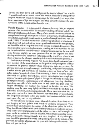 COMMUNICATION PROBLEMS ASSOCIATED WITH CLEFT PALATE 367
caverns and then down and out through the narrow slits of our nostrils.
It would much rather come out of the mouth, especially if that pathway
is open. Moreover, larger mouth openings for the vowels tend to producc
looser contacts of lips and tongue, and they certainly increase the con-
sciousness of the mouth rather than the nose.
Muscle Training. It is also possible of course, in many cases, to improve
the state of air pressure within the mouth by shutting off the air leak, by im-
proving velopharyngeal closure. Many of the muscles are weak and can be
strengthened through appropriate exercises ifsurgery or a prosthesis has been
successful in creating the conditionsfor a possible closure (Karnell and Van De-
mark, 1986). If the cleft-palate client can blow up a balloon or whistle, or if
inspection with a dental mirror shows good occlusion of the nasopharynx,
we should be able to help him use some closure in speech. Even when this
is not possible but when, in phonation, yawning, or other activities, we can
see the velum lift or the side walls of the pharynx contract or the rear wall
come forward slightly, we must presume that we can improve this func-
tioning until we find otherwise. (This may not be true if the velum is too
short or taut or the pharynx so enlarged that no closure seemspossible.)
Such muscle training requires two major items besides devotedprac-
tice: location of the musculatures by the patient and perception of their
movement. In physical therapy where comparable tasks are present, the
physical therapist, through massage, positioning, and passive movement,
is often able to get movement of muscles as inert as those of the cleft-
palate patient's repaired velum. Unfortunately, a limb is easier to manip-
ulate than is a palate. Nevertheless, speech pathologists have employed
some of the same principles of physical therapy in activating the velar and
pharyngeal muscles. Light massage with a finger cot (covering of rubber)
first along one side of the uvula, then on the other, and then with two
fingers straddling the midline, has helped to localize the area. The
stroking must be done very lightly and both away from the midline in a
horizontal direction, and anteroposteriorly. These exercises must also be
done with caution lest tissues be injured; but when they are done lightly
and the patient attempts to feel and predict the location and direction of
movement, they can be very effective.
We may also use the visual sense. Many cleft-palate clients haveno vi-
sual imagery of their palates with which to correlate movement. They
should study and describe the action of the clinician's palate in action.
They should watch both their own and their clinician's palates in mirrors.
They can be shown large pictures of the palate on charts and be taught to
point to the area that the clinician touches. When there is residual move-
ment, it should be viewed visually, and then imagined. A very clear pie-
ture should be possessed by every cleft-palate patient of the nature of his
problem. Even little children can be given this in imaginative terms: "the
little red gate or door."
 