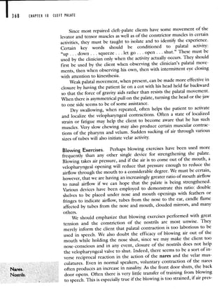 368 CHAPTER 10 CLEFT PALATE
Nares.
Nostrils.
Since most repaired cleft-palate clients have some movement of the
levator and tensor muscles as well as of the constrictor musclesin certain
activities, they must be taught to isolate and to identify the experience.
Certain key words should be conditioned to palatal activity:
"up . . . down. . . squeeze . . . let go. . . open. . . shut." These must be
used by the clinician only when the activity actually occurs. Theyshould
first be used by the client when observing the clinician's palatal move-
ments, then when observing his own, then with intermittent eye closing
with attention to kinesthesia.
Weak palatal movement, when present, can be made more effective in
closure by having the patient lie on a cot with his head held far backward
so that the force of gravity aids rather than resists the palatal movement.
When there is asymmetrical pull on the palate, turning thehead or the jaw
to one side seems to be of some assistance.
Dry swallowing, when repeated, often helps the patient to activate
and localize the velopharyngeal contractions. Often a state of localized
strain or fatigue may help the client to become aware that he has such
muscles. Very slow chewing may also produce certain muscular contrac-
tions of the pharynx and velum. Sudden sucking of air through various
sizes of tubes will also initiate velar activity.
Blowing Exercises. Perhaps blowing exercises have been used more
frequently than any other single device for strengthening the palate.
Blowing takes air pressure, and if the air is to come out of the mouth, a
velopharyngeal opening will reduce that pressure enough toreduce the
airflow through the mouth to a considerable degree. We mustbe certain,
however, that we are having an increasingly greater ratioof mouth airflow
to nasal airflow if we can hope that the palate is being strengthened.
Various devices have been employed to demonstrate this ratio: double
shelves to be placed under nose and mouth openings with feathers or
fringes to indicate airflow, tubes from the nose to the ear, candle flame
affected by tubes from the nose and mouth, clouded mirrors,and many
others.
We should emphasize that blowing exercises performed with great
tension and the constriction of the nostrils are most unwise. They
merely inform the client that palatal contraction is too laborious to be
used in speech. We also doubt the efficacy of blowing air out of the
mouth while holding the nose shut, since we may make the client too
nose-conscious and in any event, closure of the nostrils does not help
the velopharyngeal valve to shut. Indeed, there seems to be a sortof in-
verse reciprocal reaction in the action of the nares and the velar mus-
culatures. Even in normal speakers, voluntary contraction of the nares
often produces an increase in nasality. As the front door shuts, the back
door opens. Often there is very little transfer of training from blowing
to speech. This is especially true if the blowing is toostrained, if air pres-
 