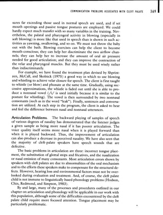 COMMUNICATION PROBLEMS ASSOCIATED WITH CLEFT PALATE 369
sures far exceeding those used in normal speech are used, and if set
mouth openings and passive tongue postures are employed. We could
hardly expect much transfer with so many variables in the training. Nev-
ertheless, the palatal and pharyngeal activity in blowing (especially in
soft blowing) is more like that used in speech than is shown in such ac-
tivities as yawning, swallowing, and so on. We must not throw the baby
out with the bath. Blowing exercises can help the client to become
mouth-conscious; they can help her discriminate the two airflow chan-
nels; they can help her to increase the amount of oral air pressure
needed for good articulation; and they can improve the contraction of
the velar and pharyngeal muscles. But they must be used wisely rather
than indiscriminately.
For example, we have found the treatment plan devised by Shprint-
zen, McCall, and Skolnick (1975) a good way in which to use blowing
and whistling to achieve velar closure for speech. The client is first taught
to whistle (or blow) and phonate at the same time. Gradually, using suc-
cessive approximations, the whistle is faded out until she is able to pro-
duce a nonnasal vowel (/i/ is used initially because it is similar to the
posture for whistling). The vowel is then surrounded by two nonnasal
consonants (such as in the word "leak"). Finally, sentences and conversa-
tion are utilized. At each step in the program, the client is asked to hear
and feel the difference between nasal and nonnasal utterances.
Articulation Problems. The backward playing of samples of speech
of various degrees of nasality has demonstrated that the listener judges
a given sample as being more nasal if it has poorer articulation. The
voice quality itself seems more nasal when it is played forward than
when it is played backward. Thus, the improvement of articulation
can also produce a decrease in perceived nasality. We have also seen that
the majority of cleft-palate speakers have speech sounds that are
defective.
The basic problems in articulation are three: incorrect tongue place-
ment, the substitution of glottal stops and fricatives, and the nasalization
or nasal emission of many consonants. Most articulation errors shown by
speakers with cleft palates are due to abnormalities of the oral mechanism
and to the efforts these speakers make to compensate for the structural de-
fects. However, hearing loss and environmental factors must not be over-
looked during evaluation and treatment. And, of course, the cleft palate
child is not immune to linguistically based phonology problems (Hodson,
Chin, Redmond, and Simpson, 1983).
By and large, many of the processes and procedures outlined in our
chapter on articulation and phonology will be applicable in our work with
this population, although some of the difficulties encountered by the cleft
palate child require more focused attention. Tongue placement may be
particularly problematic.
 