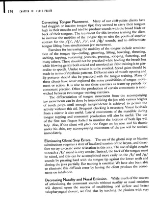 310 CHAPTER 10 CLEFT PALATE
Correcting
Tongue Placement. Many of our cleft-palate clients have
had sluggish or inactive tongue tips; they seemed to carry their tongues
high in their mouths and tried to produce sounds with the broad blade or
back of their tongues. The treatment for this involves training the client
to increase the mobility of the tongue tip; to raise the points of anterior
contact for the //, /d/, /1/, and /c/ sounds; and to differentiate
tongue lifting from simultaneous jaw movement.
Exercises for increasing the mobility of the tongueinclude sensitiza-
tion of the tongue tip—curling, grooving, lifting, lowering, thrusting,
arching, tapping, sustaining postures, pressing, scraping, fluttering, and
many others. These should not be practiced while holding the breath but
while blowing gently both voiced and unvoiced airif the training is to gen-
eralize to speech. Undue tension is to be avoided. Speed gains should be
made in terms of rhythmic patterns. Different sizes of mouth opening and
lip postures should also be practiced with the tongue training. Many of
these clients have never explored the many possibilities of tongue move-
ment or action. It is wise to use these exercises as warm-up periods for
consonant practice. Often the productionof certain consonants is sand-
wiched between two tongue-training exercises.
The differentiation of tongue movement from the accompanying
jaw movements can be done by immobilizing the jaw with various heights
of tooth props until enough independence is achieved to permit the
activity without this aid. Frequent checking is necessary. Visual feedback
from a mirror is also useful. Lateral movements of the mandible during
tongue tapping and consonant production will also be useful. The use
of the first two fingers forked to monitor the location of both lips will
help. Also, if the client will place one finger on his nose and his thumb
under his chin, any accompanying movement
of the jaw will be noticed
immediately.
Eliminating Glottal Stop Errors. The useof the glottal stop or fricative
substitutions requires a state of localized tensionof the larynx, and there-
fore we try to create some relaxation in this area. The use of slight coughs
to teach a /k/ sound is very unwise. Instead,the back of the tongue must
be raised, and this can be accomplished more easily onthe /k/ and /g/
sounds by pressing hard with the tongue tip against the lower teeth and
closing the jaws partially. Ear training is
essential. We have also been able
to eliminate this difficult error by having the client produce the conso-
nants on inhalation.
Decreasing Nasality and Nasal Emission. While much of the success
of articulating the consonant sounds without nasality or nasal emission
will depend upon the success of establishing oral airflow and better
velopharyngeal closure, we find that by teaching the plosives with very
 