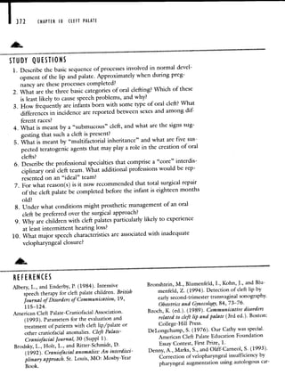 CHAPTER 10 CLEFT PALATE
ST U DY QUESTIONS
1. Describe the basic sequence of processes involved in normaldevel-
opment of the lip and palate. Approximatelywhen during preg-
nancy are these processes completed?
2. What are the three basic categories of oral clefting?Which of these
is least likely to cause speech problems, and why?
3. How frequently are infants born with some type oforal cleft? What
differences in incidence are reported between sexes and amongdif-
ferent races?
4. What is meant by a "submucous" cleft, and what are the signs sug-
gesting that such a cleft is present?
5. What is meant by "multifactorial inheritance" and what arefive sus-
pected teratogenic agents that may play a role in the creation of oral
clefts?
6. Describe the professional specialties that comprise a"core" interdis-
ciplinary oral cleft team. What additional professionswould be rep-
resented on an "ideal" team?
7. For what reason(s) is it now recommended that total surgical repair
of the cleft palate be completed before the infant is eighteenmonths
old?
8. Under what conditions might prosthetic management of an oral
cleft be preferred over the surgical approach?
9. Why are children with cleft palates particularly likely to experience
at least intermittent hearing loss?
10. What major speech characteristics are associated with inadequate
velopharyngeal closure?
REFERENCES
Albery, L., and Enderby, P. (1984). Intensive
speech therapy for cleft palate children. British
Journal of Disorders of Communication, 19,
115—124.
American Cleft Palate-Craniofacial Association.
(1993). Parameters for the evaluation and
treatment of patients with cleft lip/palate or
other craniofacial anomalies. Cleft Palate-
Craniofacial Journal, 30 (Suppl 1).
Brodsky, L., Holt, L., and Bitter-Schmidt, D.
(1992). Craniofacial anomalies: An interdisci-
plinary approach. St. Louis, MO: Mosby-Year
Book.
Bronshtein, M., Blumenfeld, I., Kohn, J., and Blu-
menfeld, Z. (1994). Detection of cleft lip by
early second-trimester transvaginal sonography.
Obstetrics and Gynecology, 84, 73—76.
Bzoch, K. (ed.). (1989). Communicative disorders
related to cleft lip and palate (3rd ed.). Boston:
College-Hill Press.
DeLongchamp, S. (1976). Our Cathy was special.
American Cleft Palate Education Foundation
Essay Contest, First Prize, 1.
Denny, A., Marks, S., and Oliff-Carneol, 5. (1993).
Correction of velopharyngeal insufficiency by
pharyngeal augmentation using autologous car-
 