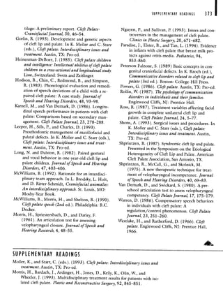 SUPPLEMENTARY READINGS
tilage: A preliminary report. Cleft Palate-
Craniofacial Journal, 30, 46—54.
Gorlin, R. (1993). Development and genetic aspects
of cleft lip and palate. In K. Moller and C. Starr
(eds.), Cleft palate: Interdisciplinary issues and
treatment. Austin, TX: Pro-ed.
Heinenman-DeBoer, J. (1985). Cleft palate children
and intelligence: Intellectual abilities of cleft palate
children in a cross-sectional and longitudinal study.
Lisse, Switzerland: Swets and Zeitlinger.
Hodson, B., Chin, C., Redmond, B., and Simpson,
K. (1983). Phonological evaluation and remedi-
ation of speech deviations of a child with a re-
paired cleft palate: A case study. Journal of
Speech and Hearing Disorders, 48, 93—98.
Karnell, M., and Van Demark, D. (1986). Longitu-
dinal speech performance in patients with cleft
palate: Comparisons based on secondary man-
agement. Cleft Palate Journal, 23, 278—288.
Leeper, H., Sills, P., and Charles, D. (1993).
Prosthodontic management of maxillofacial and
palatal defects. In K. Moller and C. Starr (eds.),
Cleft palate: Interdisciplinary issues and treat-
ment. Austin, TX: Pro-ed.
Long, N. and Dalston, R. (1982). Paired gestural
and vocal behavior in one-year-old cleft lip and
palate children. Journal of Speech and Hearing
Disorders, 47, 403—406.
McWilliams, B. (1992). Rationale for an interdisci-
plinary team approach. In L. Brodsky, L. Holt,
and D. Ritter-Schmidt, Craniofacial anomalies:
An interdisciplinary approach. St. Louis, MO:
Mosby-Year Book.
McWilliams, B., Morris, H., and Shelton, K. (1990).
Cleft palate speech (2nd ed). Philadelphia: B.C.
Decker.
Morris, H., Spriestersbach, D., and Darley, F.
(1961). An articulation test for assessing
velopharyngeal closure. Journal of Speech and
Hearing Research, 4,48—55.
Nguyen, P., and Sullivan, P. (1993). Issues and con-
troversies in the management of cleft palate.
Clinics in Plastic Surgery, 20, 671—682.
Paradise, J., Elster, B., and Tan, L. (1994). Evidence
in infants with cleft palate that breast milk pro-
tects against otitis media. Pediatrics, 94,
853—860.
Peterson-Faizone, S. (1989) Basic concepts in con-
genital craniofacial defects. In K. Bzoch (ed),
Communicative disorders related to cleft lip and
palate (3rd ed). Boston: College-Hill Press.
Powers, G. (1986). Cleft palate. Austin, TX: Pro-ed.
Rollin, W. (1987). The psychology of communication
disorders in individuals and their families.
Englewood Cliffs, NJ: Prentice Hall.
Ross, R. (1987). Treatment variables affecting facial
growth in complete unilateral cleft lip and
palate. Cleft Palate Journal, 24, 5—77.
Shons, A. (1993). Surgical issues and procedures. In
K. Moller and C. Starr (eds.), Cleft palate:
Interdisciplinary issues and treatment. Austin,
TX: Pro-ed.
Shprintzen, R. (1987). Syndromic cleft lip and palate.
Presented in the Symposium on the Etiological
Heterogeneity of Cleft Lip and Palate. American
Cleft Palate Association, San Antonio, TX.
Shprintzen, R., McCall, G., and Skolnick, M.
(1975). A new therapeutic technique for treat-
ment of velopharyngeal incompetence. Journal
of Speech and Hearing Disorders, 40, 69—83.
Van Demark, D., and Swickard, 5. (1980). A pre-
school articulation test to assess velopharyngeal
competency. Cleft Palate Journal, 17, 175—179.
Warren, D. (1986). Compensatory speech behaviors
in individuals with cleft palate: A
regulation/control phenomenon. Cleft Palate
Journal, 23, 251—260.
Westlake, H., and Rutherford, D. (1966). Cleft
palate. Englewood Cliffs, NJ: Prentice Hall,
1966.
Moller, K., and Starr, C. (eds.). (1993). Cleft palate: Interdisciplinary issues and
treatment. Austin, TX: Pro-ed.
Morris, H., Bardach, J., Ardinger, H., Jones, D., Kelly, K., Olin, W., and
Wheeler, J. (1993). Multidisciplinary treatment results for patients with iso-
lated cleft palate. Plastic and Reconstructive Surgery, 92, 845—851.
373 I
SUPPLEMENTARY READINGS
 