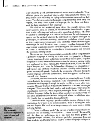 28 CHAPTER 2 BASIC COMPONENTS OF SPEECH AND LANGUAGE
with whom the speech clinician must work are those with echolalia. These
children parrot the speech of others, often with remarkable fidelity, but
they do not know what they are saying and they cannot communicate their
wants. They lack the particular language competence they need. They can
"speak," but they cannot speak our language, for they have not discov-
ered the basic structure of that language.
The clinician also works with some clients (for example, persons with
severe cerebral palsy, or aphasia, or with traumatic brain injuries, or per-
sons in the early stages of a degenerative neurological disease) who may
be unable to use language in a conventional manner. In such instances, a
system may be devised whereby the individual can express messages by
pointing to, or otherwise selecting, pictures or symbols or printed words
or letters. Alternatively, signing or some simplified system of manual ges-
tures might be used. In some cases a computer or other electronic device
may be used to generate audible or visible signals. Theessential objective,
of course, is to establish (or re-establish) a communicative link between
the client and other persons.
We are not sure how a human infant acquires his or her competence in
a particular language. Certainly he or she must be exposed to it. Kaspar
Hauser, imprisoned when a child and isolated for sixteen years, acquired
no speech at all and remained almost mute despite intensive training by the
best teachers of his time. Kamala, the Wolf Girl of India, Victor, the Wild
Boy of Aveyron, and Lucas, the Baboon Boy of Africa, were physically nor-
mal but not one of these abandoned children raised by animals ever ac-
quired meaningful speech. Evidently the propensity of human beings to
acquire language (universal competence) must be triggered by close con-
tact with other humans
Moreover, the contact must be a significant, meaningful one. A child
exposed only to the constant chatter of a radio or a television screen would
not master our language although she might be able to repeat a few com-
mercials. She must be spoken to by someone important to her and encouraged
to respond. There must be both models and involvement. There must be
identification both ways. When a speech pathologist finds a child with very
deficient language ability, he knows that somehow he must provide for
that child another involved human being with whom the child can iden-
tify. Usually that person is the clinician himself.
Communication, language, speech—and the greatest of these is com-
munication, for if there is no communication, there is nothing but isola-
tion and despair. The need to exchange messages, in some form, is critical
Echolaha. to being human.
"If Duane could only speak," the parents of a child with profound re-
tardation told us recently, "he would be. .. more normal." It was diffi-
cult for them to understand, as it has been for many parents of
language-delayed children, that without symbols a youngster does not
have much to say. Most laypersons tend to confuse language and speech.
 