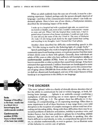 CHAPTER II APHASIA AND RELATED DISORDERS
When an adult suddenly loses the easy use of words, it must be a dev-
astating experience. Indeed, perhaps only the person abruptly deprived of
language—and thus of the communicative bond to others—can really un-
derstand aphasia. Here is how one of our clients, a Presbyterian minister,
described the devastating impact of his stroke.
I woke up in a hospital bed with a paralyzed right side, no control over
my bowels or bladder, and, worst of all, I couldn't communicate—except
to curse and sob. When I left the hospital three weeks later, I had re-
gained about 3 percent of my former vocabulary. I could not read, write,
or even tell you the name of the city I lived in. The story of Zacharias
(St. Luke 1:5—22) being struck dumb by the angel Gabriel kept cycling
and recycling in my thoughts. Later I learned that I had aphasia.
Another client described his difficulty understanding speech in this
way: "It's like trying to read by the flickering light of a single firefly."
Speech pathologists who work in hospital speech and hearing clinics, in
community speech and hearing centers, or in private practice find that many
of their clients come to them with aphasia. Generally, these individuals are
adults of fifty years or older who have suffered a left hemisphere stroke, or
cerebrovascular accident (CVA). Some are younger persons who have
been in automobile or other accidents that caused brain damage. It has been
estimated that approximately 2 million Americans are handicapped to some
degree as the result of strokes. While many people survive this common haz-
ard of aging (about 200,000 die from strokes each year), they often are, as
we shall see, disastrously handicapped, and one of the major features of that
handicap is an impairment in the ability to use language.
THE DISORDER
"The term 'aphasia' refers to a family of clinically diverse disorders that af-
fect the ability to communicate by oral or written language, or both, fol-
lowing brain damage. . . . Aphasia is an umbrella concept combining a
stroke. multiplicity of deficits involving one or more aspects of language use."
Stoppage ofbloodflow (Goodglass, 1993, pp. 1—2). The aphasic client has difficulty in (1) for-
to the brain, usually due mulating, (2) comprehending, or (3) expressing meanings. Often there is
to a blood clot or some impairment in all of these functions; it may range from a very mild
hemorrhaging (see disruption in the reception of complex messages to almost total loss of en-
cerebmvascular accident). coding and decoding ability. Along with these difficulties there may be as-
sociated problems of defective articulation, inability to produce voice, and
Cerebrovascular broken fluency; but the basic problem in aphasia lies in handling symbolic
accident (CVA). behavior. Aphasic clients not only have difficulty in speaking, they also
Injury to blood vessels find it difficult to read silently, to write, to comprehend the speech of oth-
of the brain (see stroke). ers, to calculate mathematically, or even to gesture. Let us illustrate some
of this behavior in a severe case of aphasia.
 