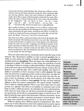 THE DISORDER 371 I
A week after her forty-ninth birthday, Mrs. Bowerman suffered a stroke.
A blood vessel in her brain ruptured, leaving her with a paralyzed right
arm and leg, defective vision, and many symptoms of aphasia. For ex-
ample, she is able to speak a little but gropes continually for words. Here
is how she tried to ask her husband about some money she had hidden
in the refrigerator: "Ah, you know, in food. . . ah, oh, I mean,
eggs. . . and, oh.. . shit!. . . save for mekum. . . no, no, meat. . . ice,
ah. . . ." Sometimes Mrs. Bowerman lapses into a rapid gibberish.
She is unable to tell time, make change, or even to follow a simple recipe.
She reads only the headlines in the newspapers but enjoys watching tele-
vision, particularly the game shows. Sometimes she will try to sound out
words in an article but becomes frustrated very easily. She can write her
name, the phrase "I love you," and a few common words.
The client seems able to understand what is said to her if the speaker talks
slowly and simply. Her husband noted that it may take Mrs. Bowerman
as long as 20 seconds to recognize some words spoken to her. Before her
stroke, the client was an active, outgoing, and well-liked member of the
small community in which she resides. She was a leader in the League of
Women Voters and a volunteer reader for the blind. Now she is with-
drawn and depressed. She cries frequently and does not seem to be able
to stop crying once she has begun.
There are some terms that are commonly used to describe some of this
behavior. Mrs. Bowerman's inability to write is termed agraphia; her in-
ability to read, alexia; her inability to handle mathematics, acalculia; her
jumbled sentences, paraphasia. When she lapses into verbal gibberish, it is AIcuIia.
designated as jargon. The inability to stop crying, the repetition of words Inability to do simple
in speaking or letters in writing is called perseveration. People with aphasia
arithmetic problems
perseverate more when their frustrations become chronic or when they are due to brain injury.
pushed to do a difficult task—this is called noise buildup. The client's in-
ability to remember or find a necessary word is called anomia. The long Paraphasia.
delay she showed in recognizing certain words is termed slow rise time. Re- Aphasic behavior
covered clients tell us that often they can see the letters but that they ap- characterized by
pear to have no meaning, or they see the picture of an object but cannot jumbled, inarticulate
tell what it is. This is termed a visual agnosia. Or they can hear someone words.
talking to them but cannot comprehend. The speech sounds "jumbled." Momia
This is called an auditory agnosia. There is one other major term we must Inability to remember
provide you: apraxia. This refers to an inability to command a part of the familar words due to
body to make a willed movement. An individual who may understand per-
brain injury.
fectly what you mean when you ask him to protrude his tongue or to pick
up a pencil may not be able to command his tongue or hand to do so. Per- Agnosia.
haps he lacks the inner speech that determines voluntary movement. At any Inability to interpret the
rate, this inability to make a voluntary movement is termed apraxia. There meanings of sensory
are many other technical words, but these are the most common. stimulation due to brain
Different aphasics show different patterns of impairment. Mrs. Bow- injury; may be visual.
erman was severely affected not only in the expressive and receptive aspects auditory, or tactual.
of handling meaningful symbols but also in their formulation. Most vie-
 