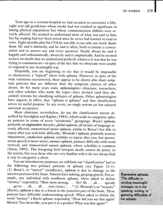 THE DISORDER 379 I
Years ago in a veterans hospital we had occasion to encounter a fifty-
eight-year-old gentleman whose stroke had not resulted in significant or
lasting physical impairment but whose communication abilities were se-
verely affected. He seemed to understand most of what was said to him,
but his reading had not been tested since he never had learned to read or
write. Eight months after his CVA he was able to say only one word: boom-
boom. He said it distinctly, and he said it often, both to initiate a conver-
sation and to answer any and every question. Nearly always he said it
happily and enthusiastically; always he said it emphatically. And he seemed
to have no doubt that we understood perfectly whatever it was that he was
trying to communicate—in spite of the fact that we obviously were unable
to respond in any meaningful way.
Hopefully, you are beginning to see that it would be impossible
to characterize a "typical" client with aphasia. However, in spite of the
wide variations encountered, there appear to be clients who sharesymp-
tom patterns that are different than the symptom clusters of other
clients. So for many years some aphasiologists—clinicians, researchers,
and other scholars who study the topic—have devised (and then dis-
carded) systems for classifying subtypes of aphasia. Other aphasiologists
have argued, in effect, that "aphasia is aphasia" and that classification
serves no useful purpose. In any event, no single system yet has enjoyed
universal acceptance.
Many clinicians, nevertheless, do use the classification system de-
scribed by Goodglass and Kaplan (1983), which seeks to categorize apha-
sic patients in terms of seven "syndromic" groupings: Broca's aphasia,
primarily an expressive disorder; global aphasia, all modes of language se-
verely affected; transcortical motor aphasia, similar to Broca's but able to
repeat after you with little difficulty; Wernicke's aphasia, primarily sensory
impairment; conduction aphasia, inability to repeat after you, but sponta-
neous speech is more intact; anomie aphasia, primary difficulty with word
retrieval; and transcortical sensory aphasia, where echolalia is common
(Davis, 1993). This foregoing brief synopsis clearly cannot do justice to
the system, but even those who are very familiar with it do not always find
it easy to categorize a client.
For our introductory purposes, we will limit our "classification" just to
the following two primary patterns of aphasia (see Figure 11-1).
(1) Broca's, or "motor" (nonfluent), aphasia is due to damage to the
anterior portion of the brain. Patients have halting, groping speech. For ex- Expressive aphasia.
ample, one individual with nonfluent aphasia, when asked to define The difficulty in
"money," responded, "Mon-mon-monag. . . . No! Ah. . . ah. . . spendy sending meaningfiul
go to . . . ah . . . ah . . . sore (store). . . ." (2) Wernicke's, or "sensory" messages, as in the
(fluent), aphasia is due to a lesion in the posterior part of the brain. These speaking, writing, or
patients have difficulty understanding speech. When asked to define the gesturing difficulties of
word "money," a fluent aphasic responded, "How did you say that again? the aphasic.
Money? You mean like, you put it in a pocket? What was that again?"
 