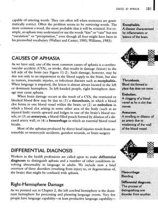CAUSES OF APHASIA 381 I
capable of uttering words. They can often tell when sentences are gram-
matically correct. Often the problem seems to be retrieving words. The Encephalitis.
more common a word, the more probable that it will be retained. For ex- A disease characterized
ample, an aphasic may understand or use the words "kiss" or "rain" but not by inflammation or
"osculation" or "precipitation," even though all four might have been in lesions of the brain.
his premorbid vocabulary (Wallace and Canter, 1985; Williams, 1983).
CAUSES OF APHASIA
As we have said, one of the most common causes of aphasia is a cerebro-
vascular accident (CVA), or stroke, that results in damage (lesion) to the
left side of the brain (see Figure 11-2). Such damage, however, may be
due not only to an impairment in the blood supply to the brain, but also
to tumors, traumatic injuries, or infectious diseases such as encephalitis. Thrombosis.
When language is impaired, the lesion is almost always located in the left Blood clot formed in
or dominant hemisphere. In left-handed people, right hemisphere dam- place that does not move.
age may cause aphasia. LIIfl.IJII3IIB.
When brain damage occurs as the result of a CVA, the restricted or A clogging of a blood
blocked blood flow may be due to (1) a thrombosis, in which a blood vessel as by a clot that
clot forms in one blood vessel within the brain; or (2) an embolism in moves.
which a blood clot arising in some other area of the body (such as an
injured limb) travels upward and lodges in one of the brain's blood yes- Aneurysm.
sels; or (3) an aneurysm, a blood-filled pouch formed by dilation of a dis- A swelling or dilation of
eased artery wall; or (4) a hemorrhage in which an essential blood vessel an artery due to
breaks, weakening of the wall
Most of the aphasias produced by direct head injuries result from au- of the blood vessel.
tomobile or motorcycle accidents, gunshot wounds, or brain surgery.
DIFFERENTIAL DIAGNOSIS
Workers in the health professions are called upon to make differential
diagnoses to distinguish aphasia and a number of other conditions in-
volving abnormality in language in adults. We include now a brief
overview of three disorders (resulting from injury to, or degeneration of,
the brain) that might be confused with aphasia. Hemorrhage.
Bleeding.
Differential diagnosis.
Right-Hemisphere Damage The process of
As we pointed out in Chapter 2, the left cerebral hemisphere is the domi-
nant hemisphere for processing and planning language events. Very few
people have language capability—at least productive language capability—
 