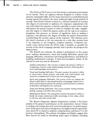 386 CHAPTER II APHASIA AND RELATED DISORDERS
The Porch or PICA test is a test that stresses a systematic presentation
of ten stimuli. There are eighteen subtests designed to evaluate verbal,
gestural, and graphic skills, but the major innovation is a multidimensional
scoring system that replaces the more traditional right-wrong method of
scoring. Thus Porch's system is based on a clinical evaluation of accuracy
(the degree of correctness or rightness of a response); responsiveness (the
ease with which the response is elicited, especially in terms of how much
information the patient requires in order to complete the task); complete-
ness (the degree to which the patient carries out the task in its entirety);
promptness (the presence or absence of significant delay in making a
response); and efficiency (the degree of facility the patient demonstrates
in performing the motoric aspects of the response). The clinician scores
the client's reactions to the test materials on a scale that extends from
1 (no response) to 16 (complete, complex response). Composite per-
centile scores derived from the PICA make it possible to quantifiy the
severity of the client's language disorder and to predict the prospects for
improvement.
The Schuell test evaluates the aphasic's performance in five major
areas: auditory disturbances, visual and reading difficulties, speech and
language difficulties, visuomotor and writing disturbances, and deficits in
handling mathematical concepts. A brief and incomplete outline of the
subtests in each area may be illustrative.
Auditory Disturbances. The examiner evaluates the patient's abilities in
recognizing common words, understanding sentences, following direc-
tions, repeating digits and sentences.
Visual and Reading Difficulties. This part examines the patient's ability
to match forms, letters, pictures, and words with visual symbols, and
checks for comprehension of silent and oral reading passages.
Speech and Language Difficulties. This section of the test explores the
aphasic's difficulties in expressing himself in oral language. Speech move-
ments and articulation patterns are checked, and the presence or absence
of dysarthria and dyspraxia are confirmed.
Visual and Writing Difficulties. This section requires writing numbers,
spelling, copying, and other such activities.
Mathematical Deficits. The testing here examines the patient's ability to
handle the simple mathematical skills, knowledge of coin values, ability
to tell time, and other similar skills.
The Boston Diagnostic Aphasia Examination includes a five-factor
analysis of the patient's performance on the examination. Factor I relates
to reading and writing; factor II concerns performance on spatial-quanti-
tative-body parts tests; factor III appears to be highly related to speech flu-
ency; factor IV is related to auditory comprehension; and factor V to the
presence of paraphasia. The authors, Goodglass and Kaplan, suggest that
these factors are useful in identifying major types of aphasia, including
 
