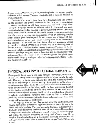 PHYSICAL AND PSYCHOSOCIAL ELEMENTS 381
Broca's aphasia, Wernicke's aphasia, anomic aphasia, conduction aphasia,
and transcortical aphasia. To some extent, this test is based on research in
psycholinguistics.
There are other tests besides these three for diagnosing and apprais-
ing the extent of the aphasic involvement, but these are representative.
Perhaps in the future we will have better, more naturalistic, waysof as-
sessing the language abilities of aphasics. After all, how muchreal com-
munication is involved in pointing to pictures, naming objects, or writing
words to dictation? Relatives tell us that the aphasic person communicates
much better at home than the examinations reveal. By analyzing samples
of the client's spontaneous speech for the amount and efficiency of mes-
sage transmission, we may get a much clearer picture of his communica-
tive abilities. To that end, we have found that the assessment device
prepared by Holland (1980) is an excellent way of determining how an
aphasic actually communicates in everyday situations. The tasks on this in-
strument include simulated (role-played) everyday situations—responding
to social greetings, using an elevator, shopping, and keeping a doctor's ap-
pointment. Two other useful tools for identifying how the aphasic com-
municates in everyday settings are the checklists prepared by Sarno (1969)
and Skinner et a!. (1984).
PHYSICAL AND PSYCHOSOCIAL ELEMENTS
Most aphasic clients show a one-sided paralysis (hemiplegia) or weakness
of one arm and leg on the side opposite the brain injury, usually the right
side. This may persist in some patients, but often the patient regains the
use of the leg enough to permit walking. Some patients suffer a loss of
sensation on the afflicted side. They sometimes also show hemianopsia, a
visual disturbance that makes it impossible for them to see more than half
of the field of vision. Some of them have convulsions. We must keep in
mind that brain injury is a serious health problem and that those who work
in aphasia rehabilitation inevitably must work in close coordination—
preferably in a team fashion—with physicians and practitioners fromother
health and human service professions.
The language tests we described do not show the frustrations, anxi-
ety, and helplessness experienced by people who havesuffered a loss in the
ability to handle symbols. They are lost souls. Consider a disorderwhich
drastically alters those very attributes most critical to normal human func-
tioning—communication with others, control of body functions and phys-
ical ability, the orderly processing of reality and of one's own life. A
longtime friend and colleague, a professor of literature, underscoredher
feeling of disunity with a verse in her well-worn copy of Emily Dickinson's
poems.
 