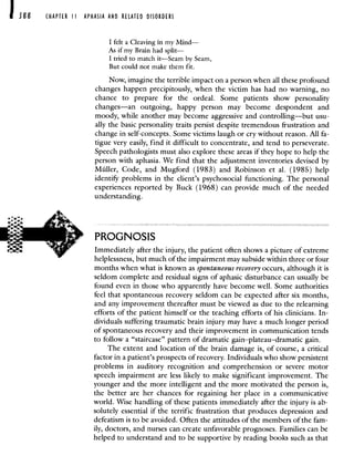 388 CHAPTER II APHASIA AND RELATED DISORDERS
I felt a Cleaving in my Mind—
As if my Brain had split—
I tried to match it—Seam by Seam,
But could not make them fit.
Now, imagine the terrible impact on a person when all these profound
changes happen precipitously, when the victim has had no warning, no
chance to prepare for the ordeal. Some patients show personality
changes—an outgoing, happy person may become despondent and
moody, while another may become aggressive and controlling—but usu-
ally the basic personality traits persist despite tremendous frustration and
change in self-concepts. Some victims laugh or cry without reason. All fa-
tigue very easily, find it difficult to concentrate, and tend to perseverate.
Speech pathologists must also explore these areas if they hope to help the
person with aphasia. We find that the adjustment inventories devised by
Muller, Code, and Mugford (1983) and Robinson et al. (1985) help
identify problems in the client's psychosocial functioning. The personal
experiences reported by Buck (1968) can provide much of the needed
understanding.
PROGNOSIS
Immediately after the injury, the patient often shows a picture of extreme
helplessness, but much of the impairment may subside within three or four
months when what is known as spontaneous recovery occurs, although it is
seldom complete and residual signs of aphasic disturbance can usually be
found even in those who apparently have become well. Some authorities
feel that spontaneous recovery seldom can be expected after six months,
and any improvement thereafter must be viewed as due to the relearning
efforts of the patient himself or the teaching efforts of his clinicians. In-
dividuals suffering traumatic brain injury may have a much longer period
of spontaneous recovery and their improvement in communication tends
to follow a "staircase" pattern of dramatic gain—plateau—dramatic gain.
The extent and location of the brain damage is, of course, a critical
factor in a patient's prospects of recovery. Individuals who show persistent
problems in auditory recognition and comprehension or severe motor
speech impairment are less likely to make significant improvement. The
younger and the more intelligent and the more motivated the person is,
the better are her chances for regaining her place in a communicative
world. Wise handling of these patients immediately after the injury is ab-
solutely essential if the terrific frustration that produces depression and
defeatism is to be avoided. Often the attitudes of the members of the fam-
ily, doctors, and nurses can create unfavorable prognoses. Families can be
helped to understand and to be supportive by reading books such as that
 