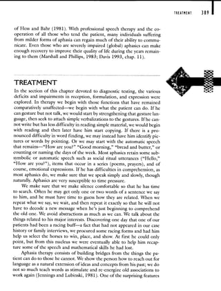 of Hess and Bahr (1981). With professional speech therapy and the co-
operation of all those who tend the patient, many individuals suffering
from milder forms of aphasia can regain much of their ability to commu-
nicate. Even those who are severely impaired (global) aphasics can make
enough recovery to improve their quality of life during the years remain-
ing to them (Marshall and Phillips, 1983; Davis 1993, chap. 11).
TREATMENT
In the section of this chapter devoted to diagnostic testing, the various
deficits and impairments in reception, formulation, and expression were
explored. In therapy we begin with those functions that have remained
comparatively unaffected—we begin with what the patient can do. If he
can gesture but not talk, we would start by strengthening that gesture lan-
guage, then seek to attach simple verbalizations to the gestures. If he can-
not write but has less difficulty in reading simple material, we would begin
with reading and then later have him start copying. If there is a pro-
nounced difficulty in word finding, we may instead have him identify pic-
tures or words by pointing. Or we may start with the automatic speech
that remains—"How are you?" "Good morning," "bread and butter," or
counting or naming the days of the week. Most aphasics retain some sub-
symbolic or automatic speech such as social ritual utterances ("Hello,"
"How are you?"), items- that occur in a series (poems, prayers), and of
course, emotional expressions. If he has difficulties in comprehension, as
most aphasics do, we make sure that we speak simply and slowly, though
naturally. Aphasics are very susceptible to time pressure.
We make sure that we make silence comfortable so that he has time
to search. Often he may get only one or two words of a sentence we say
to him, and he must have time to guess how they are related. When we
repeat what we say, we wait, and then repeat it exactly so that he will not
have to decode a new message when he's just beginning to comprehend
the old one. We avoid abstractions as much as we can. We talk about the
things related to his major interests. Discovering one day that one of our
patients had been a racing buff—a fact that had not appeared in our case
history or family interviews, we procured some racing forms and had him
help us select the horses to win, place, and show. At first he could only
point, but from this nucleus we were eventually able to help him recap-
ture some of the speech and mathematical skills he had lost.
Aphasia therapy consists of building bridges from the things the pa-
tient can do to those he cannot. We show the person how to reach out for
language as a natural extension of ideas and concepts from his past; we do
not so much teach words as stimulate and re-energize old associations to
work again (Jennings and Lubinski, 1981). One of the surprising features
TREATMENT 389
 