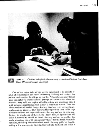 TREATMENT 391
FIGURE 1-3 Clinician and aphasic client working on reading difficulties (Van Riper
Clinic, Western Michigan University)
One of the major tasks of the speech pathologist is to provide is-
lands of consistency in this sea of uncertainty. Patiently she explores her
patient to determine the things he can do. Perhaps he can copy letters
from the alphabet; or if he cannot, perhaps he can trace over those she
provides. Very well, she begins with this activity and continues with it
until he knows that this function at least is within his powers. Then she
stimulates him with other things. She may have him echo her words, an-
imal noises, or gestures. They may put their spoons in their coffee cups
in unison and stir the sugar and cream. She may ask him to point pre-
dictively to which one of the objects—knife, fork, or spoon—she will
use in a moment to spread his bread. She may ask him to read her lips
as she stimulates him with the number "three" for the three peanuts in
her hand, then help him count them aloud. She may guide his hand in
writing a few sentences to his wife. She will take his hand and touch it
 
