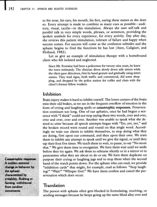 CHAPTER II APHASIA AND RELATED DISORDERS
to his nose, his ears, his mouth, his feet, saying these names as she does
so. Every attempt is made to combine as many cues as possible—audi-
tory, visual, tactile—in this stimulation. Always she uses self-talk and
parallel talk in very simple words, phrases, or sentences, providing the
spoken symbols for every experience, for every activity. Day after day,
she reviews this patient stimulation, tolerant of failure and happy when
success comes. For success will come as the confusion subsides and the
aphasic begins to find the functions he has lost (Aten, Caligiuri, and
Holland, 1982).
Let us give an example of stimulation therapy with a homebound
client who felt isolated and neglected.
Since Mr. Fontaine had been a policeman for twenty-nine years, he knew
the town intimately. The clinician drove slowly down side streets while
the client gave directions, first by hand gesture and gradually using street
names. They read signs, both traffic and commercial, did some shop-
ping, and dropped by the police station for coffee and chats with the
client's former fellow workers.
Inhibition
Brain injury makes it hard to inhibit oneself. The lower centers of the brain
miss their old brakes, as we see in the frequent overflow of emotion in the
form of crying and laughing spells or catastrophic responses. Persevera-
tion continues too long. One of our aphasics, once he had begun a sen-
tence with "I think" could not stop saying these two words, over and over,
over and over, over and over. Another was unable to speak what she de-
sired to utter because all speech attempts began with "Yes, yes, yes," and
the broken record went round and round on that single word. Accord-
ingly we train our clients to inhibit themselves, to stop doing what they
are doing, first upon our command, and then upon their own. We train
them to inhibit any attempt to speak until we give the signal, or until they
tap their foot five times. We teach them to wait, to pause, to say "No more
that." We give them time to reorganize. We have them wait until we smile
before they try again. We ask them to rehearse silently or in a mirror or in
pantomime what they are about to do or say. We have them duplicate on
Catastrophic response. purpose their crying or laughing jags and to stop them when the second
A sudden extreme hand of the watch points down. For the aphasic who can read, we provide
change in behavior by "inhibition cards" that might, for example, read as follows: "Stop laugh-
the aphasic ing!" "Wait!" "Whisper first!" We have them confess and cancel the per-
characterized by severation which does occur.
irritability, Rushing or
fainting. withdrawai
from random Translation
movements. The person with aphasia often gets blocked in formulating, receiving, or
sending messages because he keeps going up the same blind alley over and
 