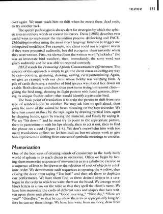 over again. We must teach him to shift when he meets these dead ends,
to try another tack.
The speech pathologist is always alert for strategies by which the apha-
sic tries to retrieve words or correct his errors. Davis (1985) describes two
useful ways to implement the translation process: deblocking and PACE.
Deblocking involves using the most intact language function to trigger use
in impaired modalities. For example, one client could not recognize words
if they were presented auditorily, but did recognize them instantly when
they were written. First, we showed him the written word "chickadee" (he
was an inveterate bird watcher); then, immediately, the same word was
given auditorily and he was able to respond correctly.
PACE stands for Promoting Aphasic Communicative Effectiveness. The
essence of this approach is simply to get the client communicating any way
he can—pointing, gesturing, drawing, writing, even pantomiming. Again,
we give an example with our client whose hobby was watching birds. A
pile of cards depicting a number of bird species was placed face down on
a table. Both clinician and client then took turns trying to transmit clues—
giving the bird song, showing its flight pattern with hand gestures, draw-
ing its unique feather color—that would identify a particular bird.
The basic point of translation is to train the person to shift from one
type of symbolization to another. We may ask him to spell aloud, then
print the name of the animal he hears meowing on the tape recorder. We
have him count to three by the taps, again by drawing vertical lines, again
by clapping hands, again by tracing the numeral, and finally by saying it.
We say "Sit down!" and he must try to point to the appropriate picture,
then to pantomime it with his lips silently, then to act it out, then to find
the phrase on a card (Figure 11-4). We don't overwhelm him with too
many translations at first; we let him lead us; but we always work to give
him experiences in shifting from one set of symbolic meanings to another.
Memorization
One of the best ways of creating islands of consistency in the hurly-burly
world of aphasia is to teach clients to memorize. Often we begin by hav-
ing them memorize sequences of movements as in a calisthenic exercise or
a sequence of lines to be drawn or the selection of a set of objects in a def-
inite order. We demonstrate such sequences as opening the window, then
closing the door, then saying "Too hot!" and then ask them to duplicate
our performance. We have them find us three desired objects in a cata-
logue in the order in which we write them on the board. We arrange wood
block letters in a row on the table so that they spell the client's name. We
have him memorize the cards of different sizes and shapes that have writ-
ten upon them such phrases as "Good morning," "Nice day," "How are
you?" "Goodbye," so that he can show them to us appropriately long be-
fore he can say these things. We have him write from memory, draw from
TREATMENT 393
 
