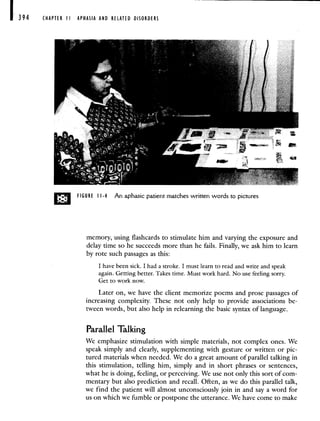 CHAPTER I APHASIA AND RELATED DISORDERS
memory, using flashcards to stimulate him and varying the exposure and
delay time so he succeeds more than he fails. Finally, we ask him to learn
by rote such passages as this:
I have been sick. I had a stroke. I must learn to read and write and speak
again. Getting better. Takes time. Must work hard. No use feeling sorry.
Get to work now.
Later on, we have the client memorize poems and prose passages of
increasing complexity. These not only help to provide associations be-
tween words, but also help in relearning the basic syntax of language.
Parallel Talking
We emphasize stimulation with simple materials, not complex ones. We
speak simply and clearly, supplementing with gesture or written or pic-
tured materials when needed. We do a great amount of parallel talking in
this stimulation, telling him, simply and in short phrases or sentences,
what he is doing, feeling, or perceiving. We use not only this sort of com-
mentary but also prediction and recall. Often, as we do this parallel talk,
we find the patient will almost unconsciously join in and say a word for
us on which we fumble or postpone the utterance. We have come to make
0 FIGURE 11-4 An aphasic patient matches written words to pictures
 