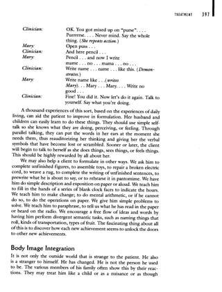 Clinician: OK. You got mixed up on "purse".
Purrrrrse. .. . Never mind. Say the whole
thing. (She repeats action.)
Mary: Open puss.
Clinician: And here pencil...
Mary: Pencil.. . and now I write
mame . . . no . . . mama. . . no.
Clinician: Write name . . . name. . . like this. (Demon-
strates.)
Mary: Write name like . . . (writes
Mary). . . Mary. . . Mary.. . . Write no
good...
Clinician: Fine! You did it. Now let's do it again. Talk to
yourself. Say what you're doing.
A thousand experiences of this sort, based on the experiences of daily
living, can aid the patient to improve in formulation. Her husband and
children can easily learn to do these things. They should use simple self-
talk so she knows what they are doing, perceiving, or feeling. Through
parallel talking, they can put the words in her ears at the moment she
needs them, thus reauditorizing her thinking and giving her the verbal
symbols that have become lost or scrambled. Sooner or later, the client
will begin to talk to herself as she does things, sees things, or feels things.
This should be highly rewarded by all about her.
We may also help a client to formulate in other ways. We ask him to
complete unfinished figures, to assemble toys, to repair a broken electric
cord, to weave a rug, to complete the writing of unfinished sentences, to
prewrite what he is about to say, or to rehearse it in pantomime. We have
him do simple description and exposition on paper or aloud. We teach him
to fill in the hands of a series of blank clock faces to indicate the hours.
We teach him to make change; to do mental arithmetic, or if he cannot
do so, to do the operations on paper. We give him simple problems to
solve. We teach him to paraphrase, to tell us what he has read in thepaper
or heard on the radio. We encourage a free flow of ideas and words by
having him perform divergent semantic tasks, such as naming things that
roll, kinds of transportation, types of fruit. The fascinating thing about all
of this is to discover how each new achievement seems to unlock the doors
to other new achievements.
Body Image Integration
It is not only the outside world that is strange to the patient. He also
is a stranger to himself. He has changed. He is not the person he used
to be. The various members of his family often show this by their reac-
tions. They may treat him like a child or as a nuisance or as though
TREATMENT 397
 