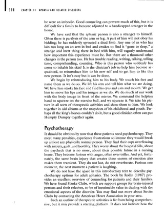 398 CHAPTER II APHASIA AND RELATED DISORDERS
he were an imbecile. Good counseling can prevent much of this, but it is
difficult for a family to become adjusted to a handicapped stranger in the
house.
We have said that the aphasic person is also a stranger to himself.
Often there is paralysis of the arm or leg. A part of him will not obey his
bidding; he has suddenly sprouted a dead limb. Any one of us who has
lain too long on an arm in bed and awakes to find it "gone to sleep," a
strange and inert thing there in bed with him, will vaguely understand
how important this experience must be. But there are a thousand other
changes in the person too. He has trouble reading, writing, talking, telling
time, comprehending, counting. Who is this person who suddenly has
come to inhabit his skin? It is the clinician's job to help him become ac-
quainted, to reintroduce him to his new self and to get him to like this
new person. It isn't easy but it can be done.
We begin by reintroducing him to his body. We touch his feet and
name them as we do so. We lift his arm and tell him what we are doing.
We have him stroke his face and find his eyes and ears and mouth. We get
him to move his lips and his tongue as we do. We do much of our work
with the body image in front of the mirror. We command the helpless
hand to squeeze on the exercise ball, and we squeeze it. We take his pic-
ture in all sorts of therapeutic activities and show them to him. We look
together in old albums at the snapshots of his childhood and youth. Per-
haps all the king's horses couldn't do it, but a good clinician often can put
Humpty Dumpty together again.
Psychotherapy
It should be obvious by now that these patients need psychotherapy. They
meet many penalties, experience frustrations so intense they would break
up almost any physically normal person. They find their cups overflowing
with anxiety, guilt, and hostility. They worry about the hospital bills, about
the paycheck that is no more, about their possible future in a nursing
home. They become furious with anger, often over trifles. And yet, fortu-
nately, the same brain injury that creates these storms of emotion also
makes them transient. They do not last, do not reverberate. Furious one
moment, the next moment a patient is laughing.
We do not have the space in this introductory text to describe psy-
chotherapy options for adult aphasics. The book by Rollin (1987) pro-
vides an excellent overview of counseling for patients and their families.
We have found Stroke Clubs, which are support groups for brain-injured
persons and their relatives, to be of inestimable value in dealing with the
emotional aspects of the disorder. You may find out more about Stroke
Clubs by contacting the American Heart Association in your area.
Such an outline of therapeutic activities is far from being comprehen-
sive, but it may provide a starting platform. It does not indicate how the
 