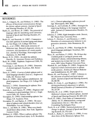 I 400 CHAPTER II APHASIA AND RELATED DISORDERS
REFERENCES
Aten, J., Caligiuri, M., and Holland, A. (1982). The
efficacy of functional communication therapy
for chronic aphasic patients. Journal of Speech
and Hearing Disorders, 47, 93—96.
Bayles, K., and Boone, D. (1982). The potential of
language tasks for identifying senile dementia.
Journal of Speech and Hearing Disorders, 47,
210—217.
Bayles, K., and Kaszniak, A. (1987). Communica-
tion and cognition in normal aging and demen-
tia. San Diego, CA: College-Hill Press.
Berg, L., et al. (1982). Mild senile dementia of
Alzheimer type: Research diagnostic criteria, re-
cruitment, and description of a study popula-
tion. Journal of Neurology, Neurosurgery and
Psychiatry, 11, 962—968.
Boone, D. R. (1965). An adult has aphasia.
Danville, IL: Interstate Printers and Publishers.
Buck, M. (1968). Dysphasia. Englewood Cliffs, NJ:
Prentice Hall.
Cummings, J., and Benson, D. (1983). Dementia:
A clinical approach. Stoneham, MA: Butter-
worths.
Davis, G. (1993). A survey of adult aphasia and re-
lated language disorders (2nd ed.). Englewood
Cliffs, NJ: Prentice Hall.
Davis, G. (1985). Adult aphasia rehabilitation: Ap-
plied pragmatics. San Diego, CA: College-Hill
Press.
Eisenson, J. (1954). Examining for aphasia. New
York: Psychological Corp.
Emerick, L., and Haynes, W. (1986). Diagnosis and
evaluation in speech pathology (3rd ed.). Engle-
wood Cliffs, NJ: Prentice Hall.
Goodglass, H. (1993) Understanding aphasia. San
Diego, CA: Academic Press.
Goodglass, H., and Kaplan, E. (1983). The assess-
ment of aphasia and related disorders (2nd ed).
Philadelphia: Lea and Febiger.
Hess, L., and Bahr, R. (1981). What everyfamily
should know about strokes. New York: Appleton-
Century- Crofts.
Holland, A. (1982). When is aphasia aphasia? The
problem of closed head injury. In R. Brookshire
(ed), Clinical aphasiology conference proceed-
ings. Minneapolis, MN: BRK.
Jennings, E., and Lubinski, K. (1981). Strategies for
improving thinking in the language impaired
adult. Journal of Communication Disorders, 14,
255—271.
Johnson, F. (1990) Riht hemisphere stroke. Detroit,
MI: Wayne State University Press.
Lebrun, Y., Devreux, F., and Rousseau, J. (1987).
Disorders of commmunicative behavior in de-
generative dementia. Folia Phoniatrica, 39,
1—8.
Lowe, R., and Webb, W. (1986). Neurology for the
speech-language pathologist. Stoneham, MA:
Butterworths.
Mace, N., and Rabins, P. (1991). The 36-hour day:
A family guide to caring for persons with
Alzheimer's disease, related dementing illnesses,
and memory loss in later life (rev. ed). Balti-
more, MD: Johns Hopkins University Press.
Marshall, R., and Phillips, D. (1983). Prognosis for
improved verbal communication in aphasic
stroke patients. Archives for Physical Medicine
and Rehabilitation, 64, 597—600.
Mentis, M., and Prutting, C. (1987). Cohesion in
the discourse of normal and head-injured
adults. Journal of Speech and Hearing Research,
30, 88—98.
Muller, D., Code, C., and Mugford, J. (1983). Pre-
dicting psychosocial adjustment to aphasia,
British Journal of Disorders of Communication,
18, 23—29.
Nicholas, M., et al. (1985). Empty speech in
Alzheimer's disease and fluent aphasia. Journal
of Speech and Hearing Research, 28, 405—410.
Porch, B. (1981). Porch Index of Communicative
Ability, Vol. II: Administration, scoring and
interpretation (3rd ed.). Palo Alto, CA:
Consulting Psychologists Press.
Porch, B. et a!. (1980). Statistical prediction of
change in aphasia. Journal of Speech and Hear-
ing Research, 23, 312—321.
Powell, L., Bailey, S., and Clark, E. (1980). A very
short form of the Minnesota Aphasia Test.
 