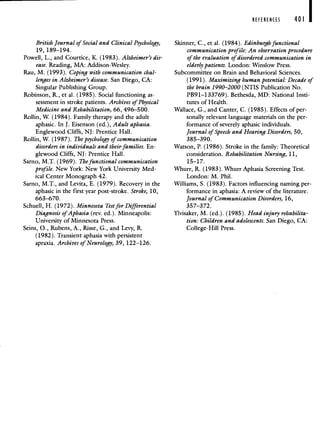 REFERENCES 401
British Journal of Social and Clinical Psychology,
19, 189—194.
Powell, L., and Courtice, K. (1983). Alzheimer's dis-
ease. Reading, MA: Addison-Wesley.
Rau, M. (1993). Coping with communication chal-
lenges in Alzheimer's disease. San Diego, CA:
Singular Publishing Group.
Robinson, R., et al. (1985). Social functioning as-
sessment in stroke patients. Archives of Physical
Medicine and Rehabilitation, 66, 496—500.
Rollin, W. (1984). Family therapy and the adult
aphasic. In J. Eisenson (ed.), Adult aphasia.
Englewood Cliffs, NJ: Prentice Hall.
Rollin, W. (1987). The psychology of communication
disorders in individuals and their families. En-
glewood Cliffs, NJ: Prentice Hall.
Sarno, M.T. (1969). The functional communication
profile. New York: New York University Med-
ical Center Monograph 42.
Sarno, M.T., and Levita, E. (1979). Recovery in the
aphasic in the first year post-stroke. Stroke, 10,
663—670.
Schuell, H. (1972). Minnesota Test for Differential
Diagnosis of Aphasia (rev. ed.). Minneapolis:
University of Minnesota Press.
Seins, 0., Rubens, A., Risse, G., and Levy, R.
(1982). Transient aphasia with persistent
apraxia. Archives of Neurology, 39, 122—126.
Skinner, C., et al. (1984). Edinburgh functional
communication profile: An observation procedure
of the evaluation of disordered communication in
elderly patients. London: Winslow Press.
Subcommittee on Brain and Behavioral Sciences.
(1991). Maximizing human potential: Decade of
the brain 1990—2000 (NTIS Publication No.
PB91—133769). Bethesda, MD: National Insti-
tutes of Health.
Wallace, G., and Canter, C. (1985). Effects of per-
sonally relevant language materials on the per-
formance of severely aphasic individuals.
Journal of Speech and Hearing Disorders, 50,
385—390.
Watson, P. (1986). Stroke in the family: Theoretical
consideration. Rehabilitation Nursing, 11,
15—17.
Whurr, R. (1983). Whurr Aphasia Screening Test.
London: M. Phil.
Williams, S. (1983). Factors influencing naming per-
formance in aphasia: A review of the literature.
Journal of Communication Disorders, 16,
357—372.
Ylvisaker, M. (ed.). (1985). Head injury rehabilita-
tion: Children and adolescents. San Diego, CA:
College-Hill Press.
 