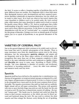 VARIETIES OF CEREBRAL PALSY 405 I
the label. It seems to reflect a lumping together of problems that can be
quite different from one another. As a diagnostic label, it does little more
than distinguish between early developmental and later acquired neuro-
motor disorders (admittedly an important distinction, but one which can
be made in other ways). As at least one observer has noted, injuries that
cause dysarthria in children tend to be pooled under the term cerebral
palsy, while injuries that cause dysarthria in adults tend to lead to a search
for specific causes (Wertz, 1985, p. 72). And we would agree that a fuller
understanding of specific causes is fundamental both to improved treat-
ment and to more effective prevention. In the future we may see growing
dissatisfaction with the use of "cerebral palsy" as a common designation
for this group of disorders. Perhaps even now we should speak of cerebral
palsies, just as we speak of dysarthrias, in any general discussion of the
topic.
VARIETIES OF CEREBRAL PALSY
Just as the general diagnostic label continues to be widely used, so do var-
ious terms that seek to identif subcategories of the disorder. There is
some movement away from the classification system cited in the above
definition, but the subcategories spasticity, athetosis, and ataxia still
are frequently cited as the three major varieties of cerebral palsy, with
recognition that more than one of these symptom complexes is often Spasticity.
found in the same individual and that such symptoms as rigidity, tremor, One of the varieties of
and flaccidity also occur in some cases. According to Hardy (1994), cerebra] palsy;
though, "the term dyskinesia (a disorder of excessive and involuntary characterized by highly
movement) is becoming preferred . . . (over) the older term athetosis," tensed contractions of
and ataxia is rarely used any more. muscle groups,
Athetosis.
Spasticity
One of the forms of
cerebral palsy
Spasticity itself has been defined as the paralysis due to simultaneous con- characterized by
traction of antagonistic or reciprocal muscle groups accompanied by a def- writhing, shaking,
mite degree of hypertension or hypertonicity. It is due to a lesion or injury involuntary movements
in the pyramidal nerve tracts and is by far the most common form of cere- of the head, limbs, or
bral palsy. The muscles overcontract; they pull too hard and too suddenly. the body
Slight stimuli will set off major contractions. The person with spasticity
who tries to move his little finger may jerk not only the hand, but the arm Flaccidity.
or trunk as well. He may have a characteristic manner of walking—the typ- State of passive
ical "scissors gait." The hands may be clenched and curled up along the relaxation;
wrists in their extreme contraction, or the whole arm may be drawn up- uncontracted, limp in
ward and backward along the neck. He may tend to contract his chest appearance.
muscles and thus enlarge the thoracic cavity during the act of speaking,
 